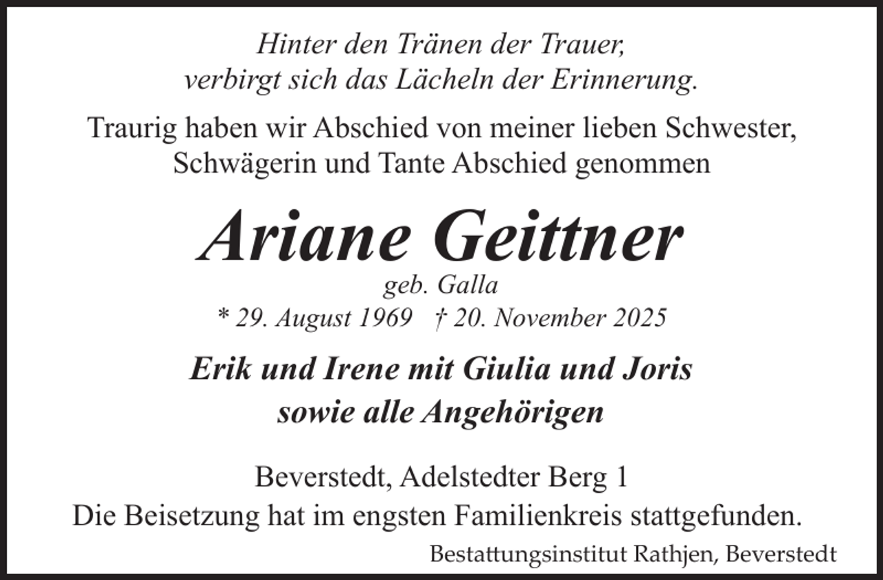 <p>Hinter den Tränen der Trauer,<br />verbirgt sich das Lächeln der Erinnerung.<br />Traurig haben wir Abschied von meiner lieben Schwester,<br />Schwägerin und Tante Abschied genommen</p><p>Ariane Geittner<br />geb. Galla<br />* 29. August 1969 † 20. November 2025</p><p>Erik und Irene mit Giulia und Joris<br />sowie alle Angehörigen<br />Beverstedt, Adelstedter Berg 1<br />Die Beisetzung hat im engsten Familienkreis stattgefunden.<br />Besta�ungsinstitut Rathjen, Beverstedt</p>