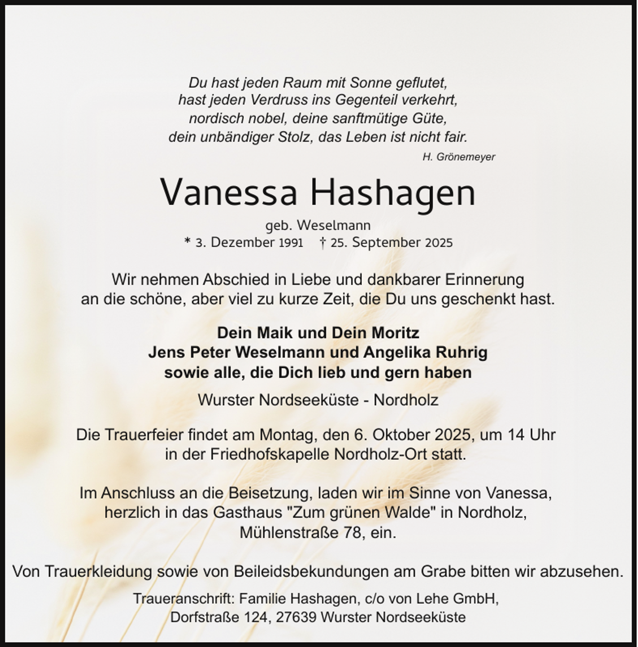 <p>Du hast jeden Raum mit Sonne geflutet,<br />hast jeden Verdruss ins Gegenteil verkehrt,<br />nordisch nobel, deine sanftmütige Güte,<br />dein unbändiger Stolz, das Leben ist nicht fair.<br />H. Grönemeyer</p><p>Vanessa Hashagen<br />geb. Weselmann<br />* 3. Dezember 1991 † 25. September 2025</p><p>Wir nehmen Abschied in Liebe und dankbarer Erinnerung<br />an die schöne, aber viel zu kurze Zeit, die Du uns geschenkt hast.<br />Dein Maik und Dein Moritz<br />Jens Peter Weselmann und Angelika Ruhrig<br />sowie alle, die Dich lieb und gern haben<br />Wurster Nordseeküste - Nordholz<br />Die Trauerfeier findet am Montag, den 6. Oktober 2025, um 14 Uhr<br />in der Friedhofskapelle Nordholz-Ort statt.<br />Im Anschluss an die Beisetzung, laden wir im Sinne von Vanessa,<br />herzlich in das Gasthaus "Zum grünen Walde" in Nordholz,<br />Mühlenstraße 78, ein.<br />Von Trauerkleidung sowie von Beileidsbekundungen am Grabe bitten wir abzusehen.<br />Traueranschrift: Familie Hashagen, c/o von Lehe GmbH,<br />Dorfstraße 124, 27639 Wurster Nordseeküste</p>