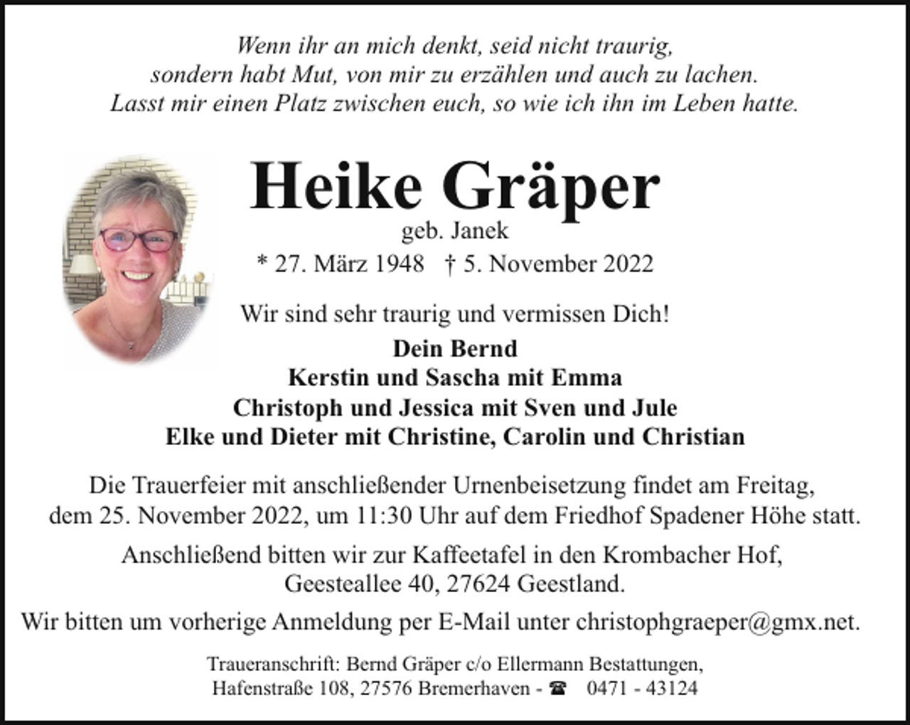 <p>Wenn ihr an mich denkt, seid nicht traurig,<br />sondern habt Mut, von mir zu erzählen und auch zu lachen.<br />Lasst mir einen Platz zwischen euch, so wie ich ihn im Leben hatte.</p><p>Heike Gräper<br />geb. Janek<br />* 27. März 1948 † 5. November 2022</p><p>Wir sind sehr traurig und vermissen Dich!<br />Dein Bernd<br />Kerstin und Sascha mit Emma<br />Christoph und Jessica mit Sven und Jule<br />Elke und Dieter mit Christine, Carolin und Christian<br />Die Trauerfeier mit anschließender Urnenbeisetzung findet am Freitag,<br />dem 25. November 2022, um 11:30 Uhr auf dem Friedhof Spadener Höhe statt.<br />Anschließend bitten wir zur Kaffeetafel in den Krombacher Hof,<br />Geesteallee 40, 27624 Geestland.<br />Wir bitten um vorherige Anmeldung per E-Mail unter christophgraeper@gmx.net.<br />Traueranschrift: Bernd Gräper c/o Ellermann Bestattungen,<br />Hafenstraße 108, 27576 Bremerhaven - ( 0471 - 43124</p>