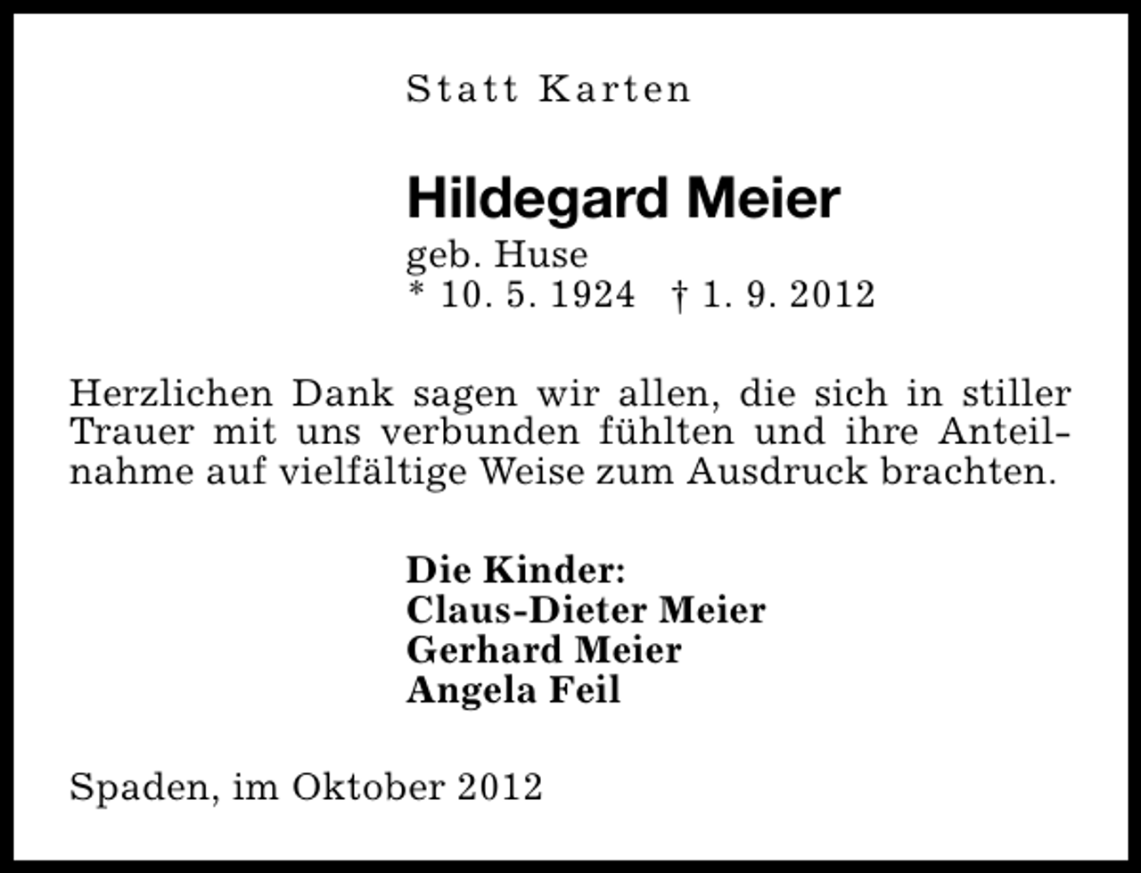 <p>S t a t t K a rt e n</p><p>Hildegard Meier</p><p>geb. Huse<br />* 10. 5. 1924 † 1. 9. 2012<br />Herzlichen Dank sagen wir allen, die sich in stiller<br />Trauer mit uns verbunden fühlten und ihre Anteilnahme auf vielfältige Weise zum Ausdruck brachten.<br />Die Kinder:<br />Claus-Dieter Meier<br />Gerhard Meier<br />Angela Feil<br />Spaden, im Oktober 2012</p>