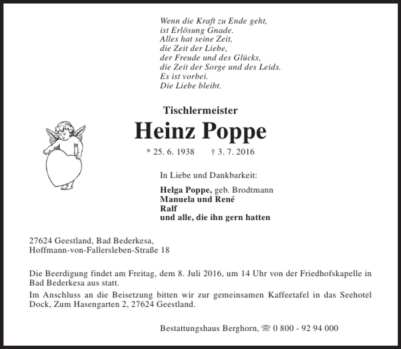 <p>Wenn die Kraft zu Ende geht,<br />ist Erlösung Gnade.<br />Alles hat seine Zeit,<br />die Zeit der Liebe,<br />der Freude und des Glücks,<br />die Zeit der Sorge und des Leids.<br />Es ist vorbei.<br />Die Liebe bleibt.</p><p>Tischlermeister</p><p>Heinz Poppe<br />* 25. 6. 1938</p><p>† 3. 7. 2016</p><p>In Liebe und Dankbarkeit:<br />Helga Poppe, geb. Brodtmann<br />Manuela und René<br />Ralf<br />und alle, die ihn gern hatten<br />27624 Geestland, Bad Bederkesa,<br />Hoffmann-von-Fallersleben-Straße 18<br />Die Beerdigung findet am Freitag, dem 8. Juli 2016, um 14 Uhr von der Friedhofskapelle in<br />Bad Bederkesa aus statt.<br />Im Anschluss an die Beisetzung bitten wir zur gemeinsamen Kaffeetafel in das Seehotel<br />Dock, Zum Hasengarten 2, 27624 Geestland.<br />Bestattungshaus Berghorn, s 0 800 - 92 94 000</p>