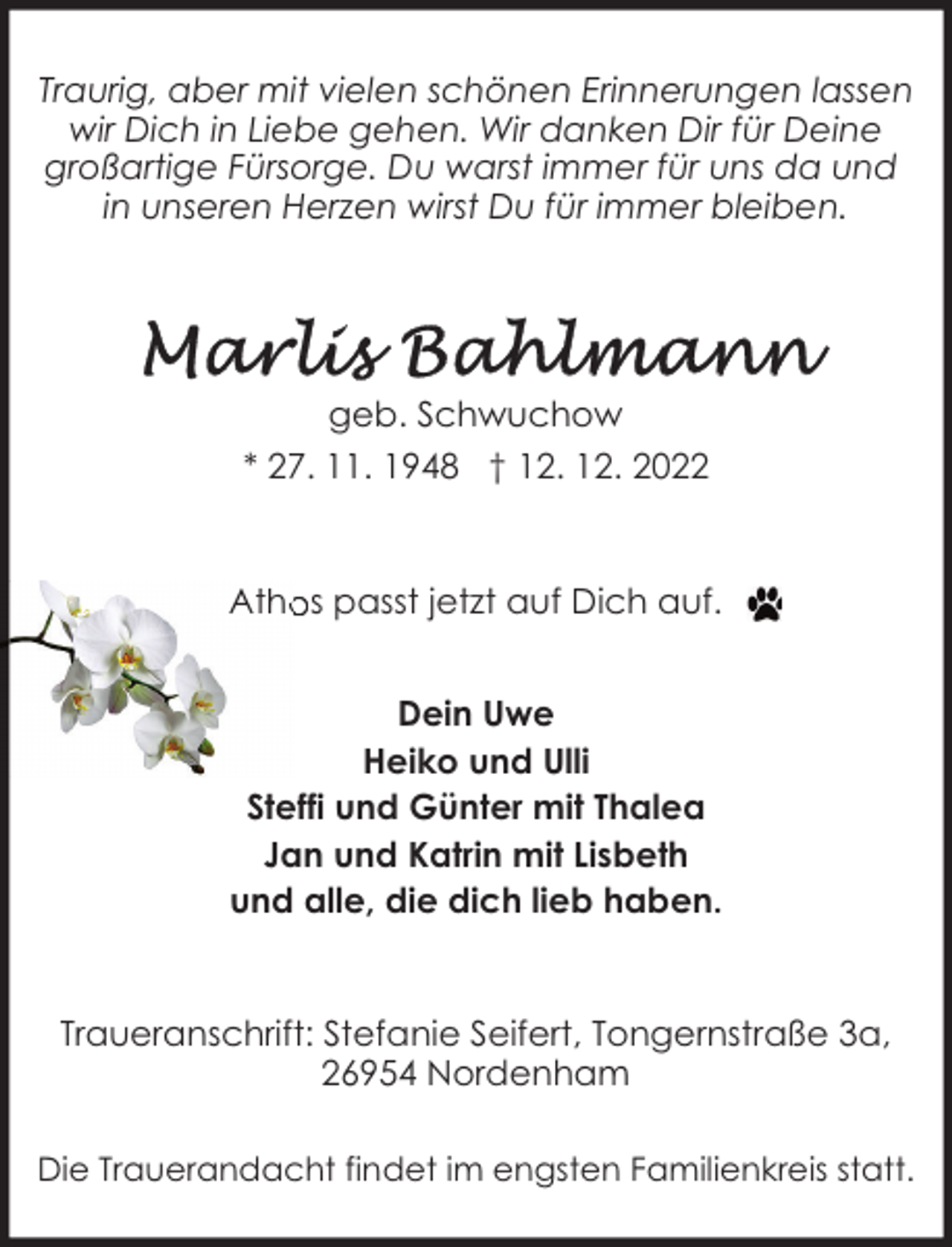 <p>Traurig, aber mit vielen schönen Erinnerungen lassen<br />wir Dich in Liebe gehen. Wir danken Dir für Deine<br />großartige Fürsorge. Du warst immer für uns da und<br />in unseren Herzen wirst Du für immer bleiben.</p><p>geb. Schwuchow<br />* 27. 11. 1948 † 12. 12. 2022</p><p>Athos passt jetzt auf Dich auf.<br />Dein Uwe<br />Heiko und Ulli<br />Steffi und Günter mit Thalea<br />Jan und Katrin mit Lisbeth<br />und alle, die dich lieb haben.</p><p>Traueranschrift: Stefanie Seifert, Tongernstraße 3a,<br />26954 Nordenham<br />Die Trauerandacht findet im engsten Familienkreis statt.</p>