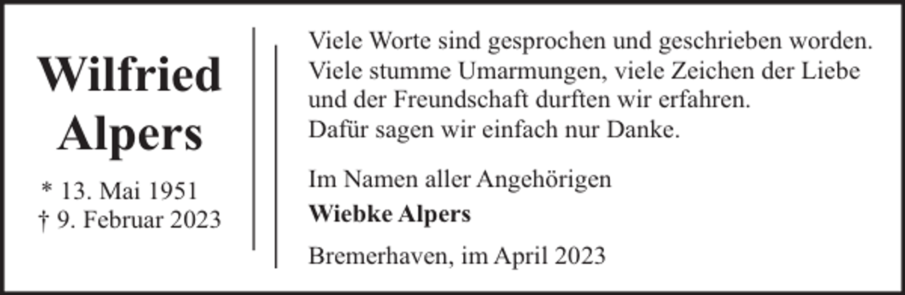 <p>Wilfried<br />Alpers<br />* 13. Mai 1951<br />† 9. Februar 2023</p><p>Viele Worte sind gesprochen und geschrieben worden.<br />Viele stumme Umarmungen, viele Zeichen der Liebe<br />und der Freundschaft durften wir erfahren.<br />Dafür sagen wir einfach nur Danke.<br />Im Namen aller Angehörigen<br />Wiebke Alpers<br />Bremerhaven, im April 2023</p>