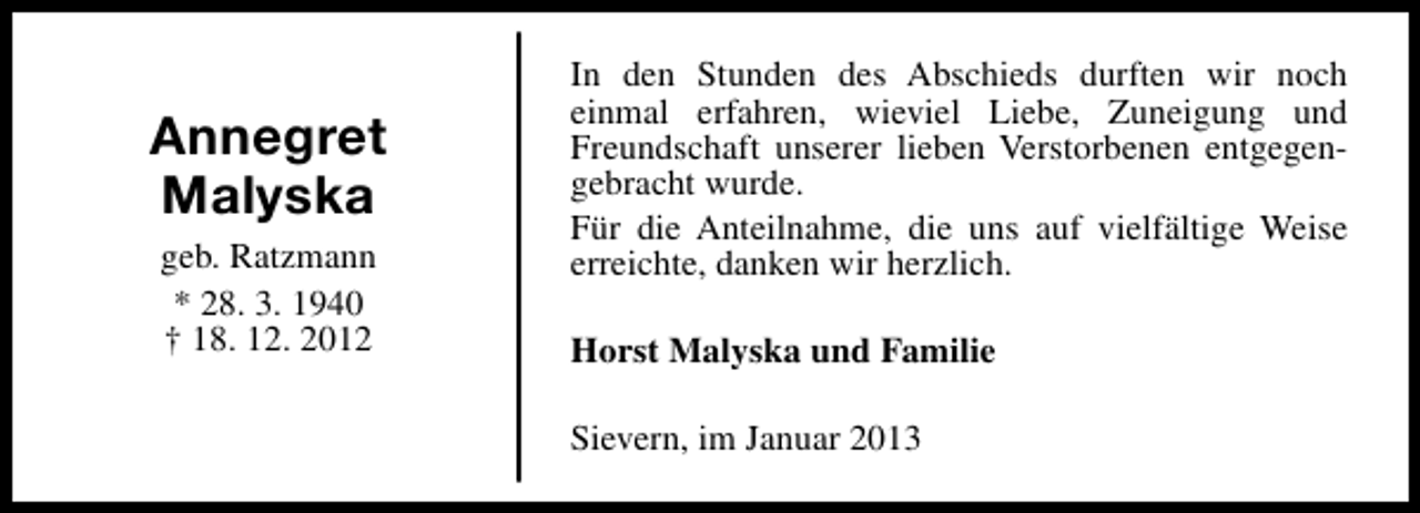 <p>Annegret<br />Malyska<br />geb. Ratzmann<br />* 28. 3. 1940<br />† 18. 12. 2012</p><p>In den Stunden des Abschieds durften wir noch<br />einmal erfahren, wieviel Liebe, Zuneigung und<br />Freundschaft unserer lieben Verstorbenen entgegengebracht wurde.<br />Für die Anteilnahme, die uns auf vielfältige Weise<br />erreichte, danken wir herzlich.<br />Horst Malyska und Familie<br />Sievern, im Januar 2013</p>