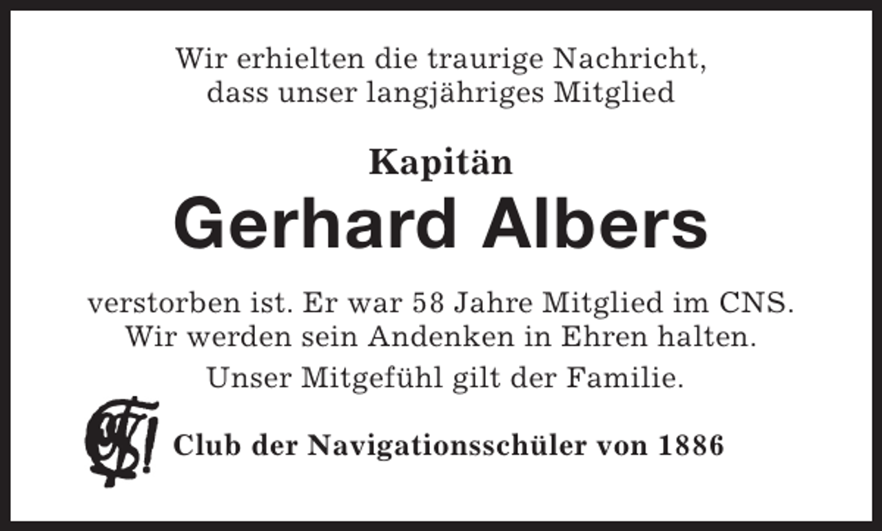 <p>Wir erhielten die traurige Nachricht,<br />dass unser langjähriges Mitglied</p><p>Kapitän</p><p>Gerhard Albers<br />verstorben ist. Er war 58 Jahre Mitglied im CNS.<br />Wir werden sein Andenken in Ehren halten.<br />Unser Mitgefühl gilt der Familie.<br />Club der Navigationsschüler von 1886</p>