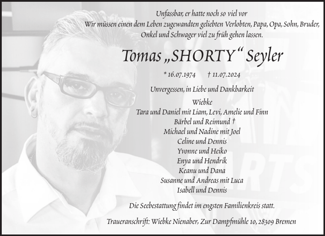 <p>Unfassbar, er hatte noch so viel vor<br />Wir müssen einen dem Leben zugewandten geliebten Verlobten, Papa, Opa, Sohn, Bruder,<br />Onkel und Schwager viel zu früh gehen lassen.</p><p>Tomas „SHORTY“ Seyler<br />* 16.07.1974</p><p>† 11.07.2024</p><p>Unvergessen, in Liebe und Dankbarkeit<br />Wiebke<br />Tara und Daniel mit Liam, Levi, Amelie und Finn<br />Bärbel und Reimund †<br />Michael und Nadine mit Joel<br />Celine und Dennis<br />Yvonne und Heiko<br />Enya und Hendrik<br />Keanu und Dana<br />Susanne und Andreas mit Luca<br />Isabell und Dennis<br />Die Seebestattung findet im engsten Familienkreis statt.<br />Traueranschrift: Wiebke Nienaber, Zur Dampfmühle 10, 28309 Bremen</p>