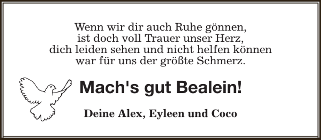 <p>Wenn wir dir auch Ruhe gönnen,<br />ist doch voll Trauer unser Herz,<br />dich leiden sehen und nicht helfen können<br />war für uns der größte Schmerz.</p><p>Mach's gut Bealein!<br />Deine Alex, Eyleen und Coco</p>