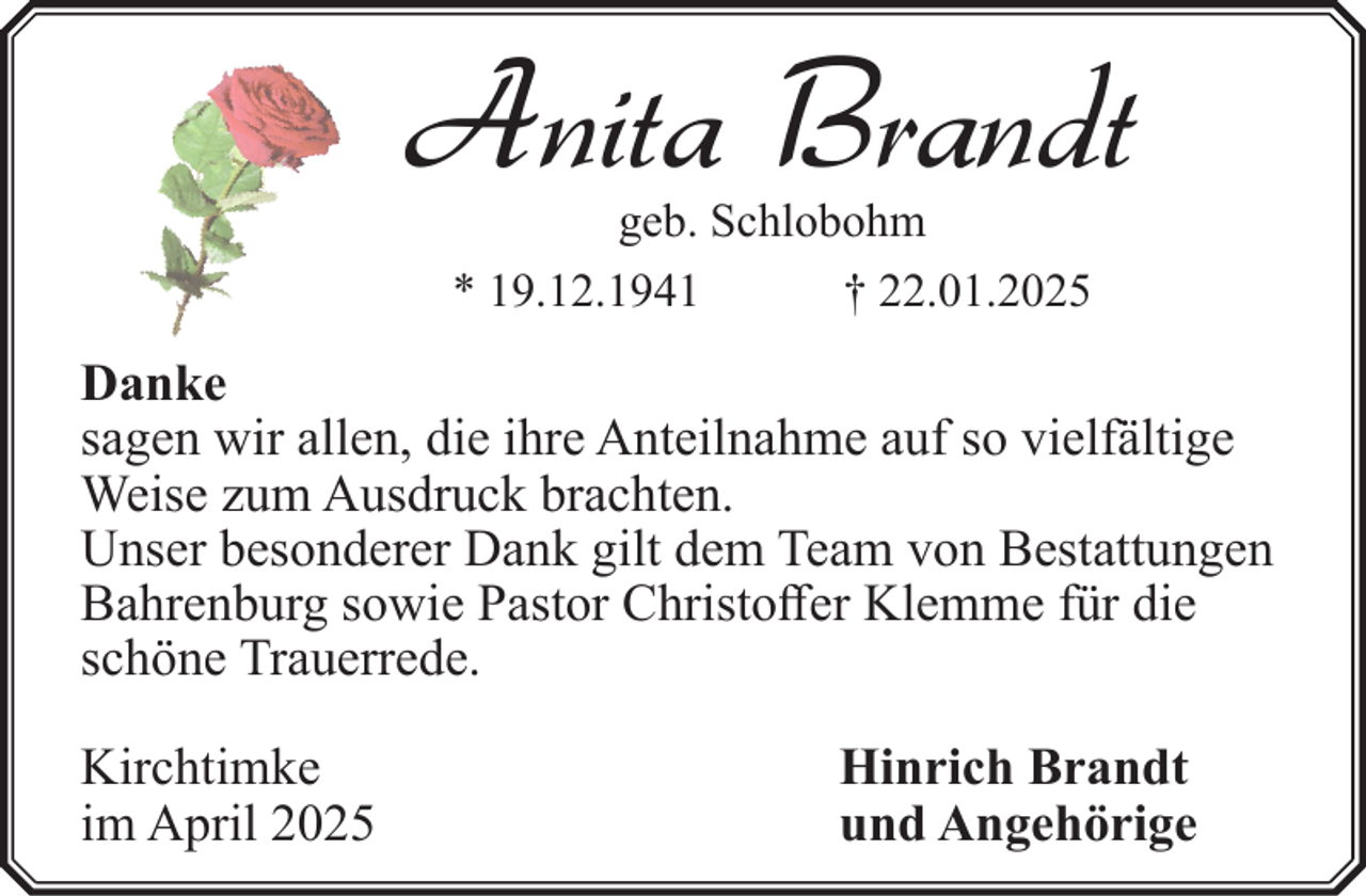 <p>Anita Brandt<br />geb. Schlobohm<br />* 19.12.1941<br />† 22.01.2025</p><p>Danke<br />sagen wir allen, die ihre Anteilnahme auf so vielfältige<br />Weise zum Ausdruck brachten.<br />Unser besonderer Dank gilt dem Team von Bestattungen<br />Bahrenburg sowie Pastor Christoffer Klemme für die<br />schöne Trauerrede.<br />Kirchtimke<br />im April 2025</p><p>Hinrich Brandt<br />und Angehörige</p>