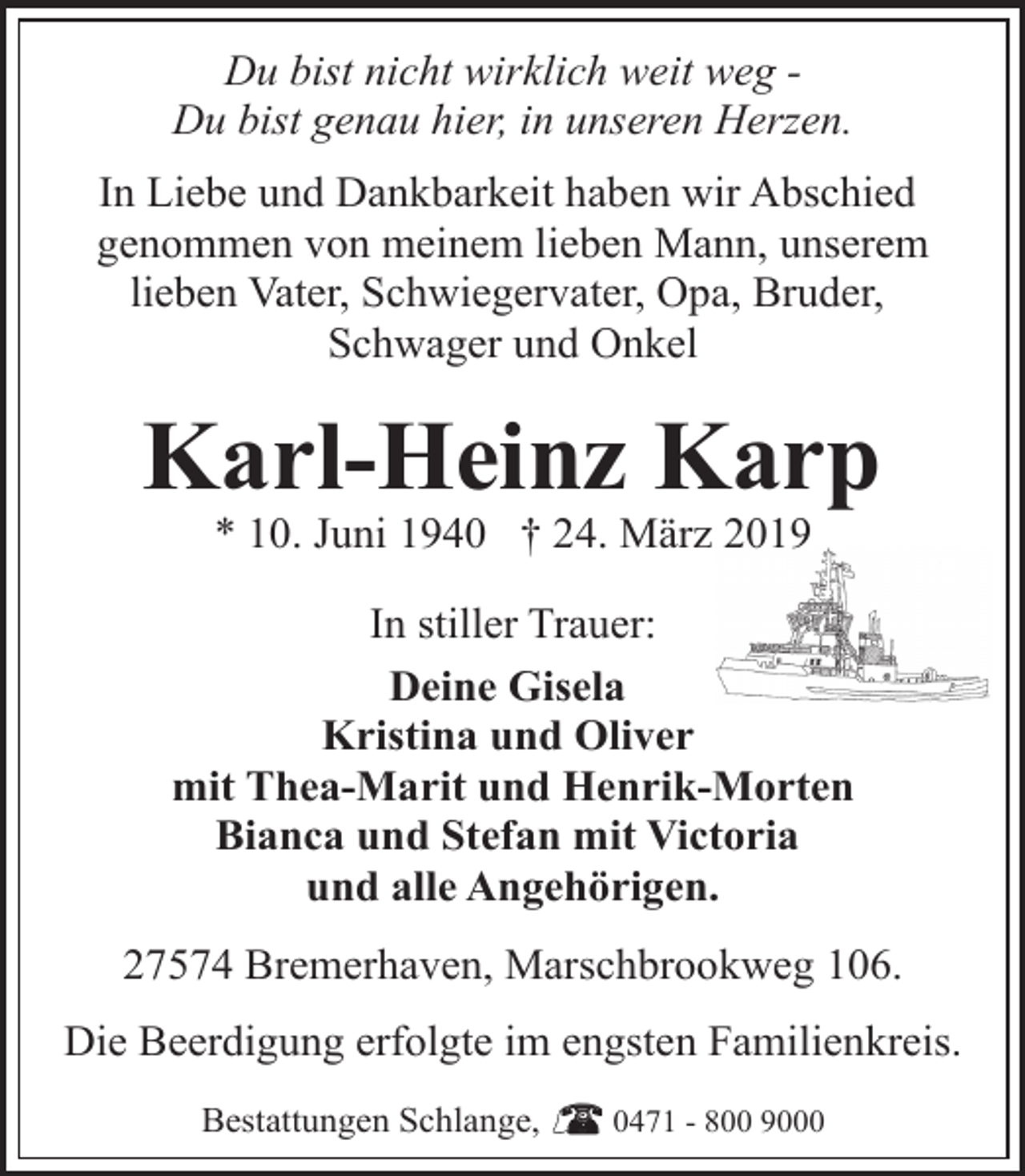<p>Du bist nicht wirklich weit weg Du bist genau hier, in unseren Herzen.<br />In Liebe und Dankbarkeit haben wir Abschied<br />genommen von meinem lieben Mann, unserem<br />lieben Vater, Schwiegervater, Opa, Bruder,<br />Schwager und Onkel</p><p>Karl-Heinz Karp<br />* 10. Juni 1940 † 24. März 2019</p><p>In stiller Trauer:<br />Deine Gisela<br />Kristina und Oliver<br />mit Thea-Marit und Henrik-Morten<br />Bianca und Stefan mit Victoria<br />und alle Angehörigen.<br />27574 Bremerhaven, Marschbrookweg 106.<br />Die Beerdigung erfolgte im engsten Familienkreis.<br />Bestattungen Schlange,</p><p>0471 - 800 9000</p>