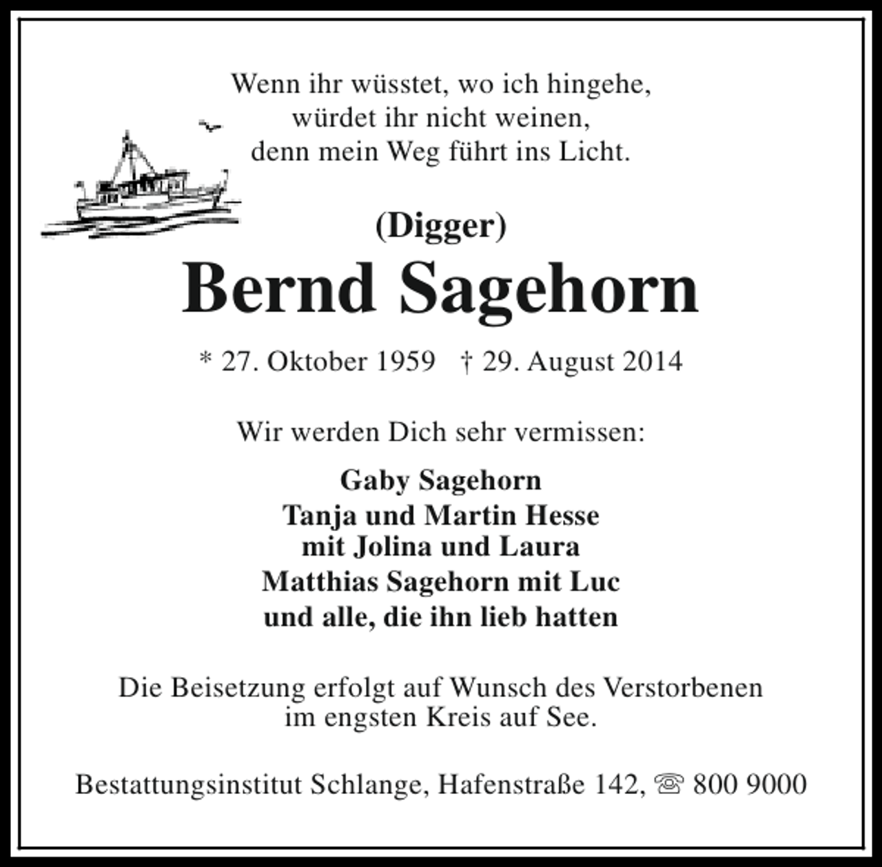 <p>Wenn ihr wüsstet, wo ich hingehe,<br />würdet ihr nicht weinen,<br />denn mein Weg führt ins Licht.</p><p>(Digger)</p><p>Bernd Sagehorn<br />* 27. Oktober 1959 † 29. August 2014<br />Wir werden Dich sehr vermissen:<br />Gaby Sagehorn<br />Tanja und Martin Hesse<br />mit Jolina und Laura<br />Matthias Sagehorn mit Luc<br />und alle, die ihn lieb hatten<br />Die Beisetzung erfolgt auf Wunsch des Verstorbenen<br />im engsten Kreis auf See.<br />Bestattungsinstitut Schlange, Hafenstraße 142, s 800 9000</p>
