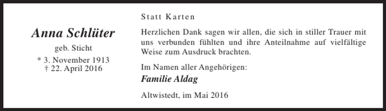 <p>Statt Karten</p><p>Anna Schlüter<br />geb. Sticht<br />* 3. November 1913<br />† 22. April 2016</p><p>Herzlichen Dank sagen wir allen, die sich in stiller Trauer mit<br />uns verbunden fühlten und ihre Anteilnahme auf vielfältige<br />Weise zum Ausdruck brachten.<br />Im Namen aller Angehörigen:</p><p>Familie Aldag</p><p>Altwistedt, im Mai 2016</p>