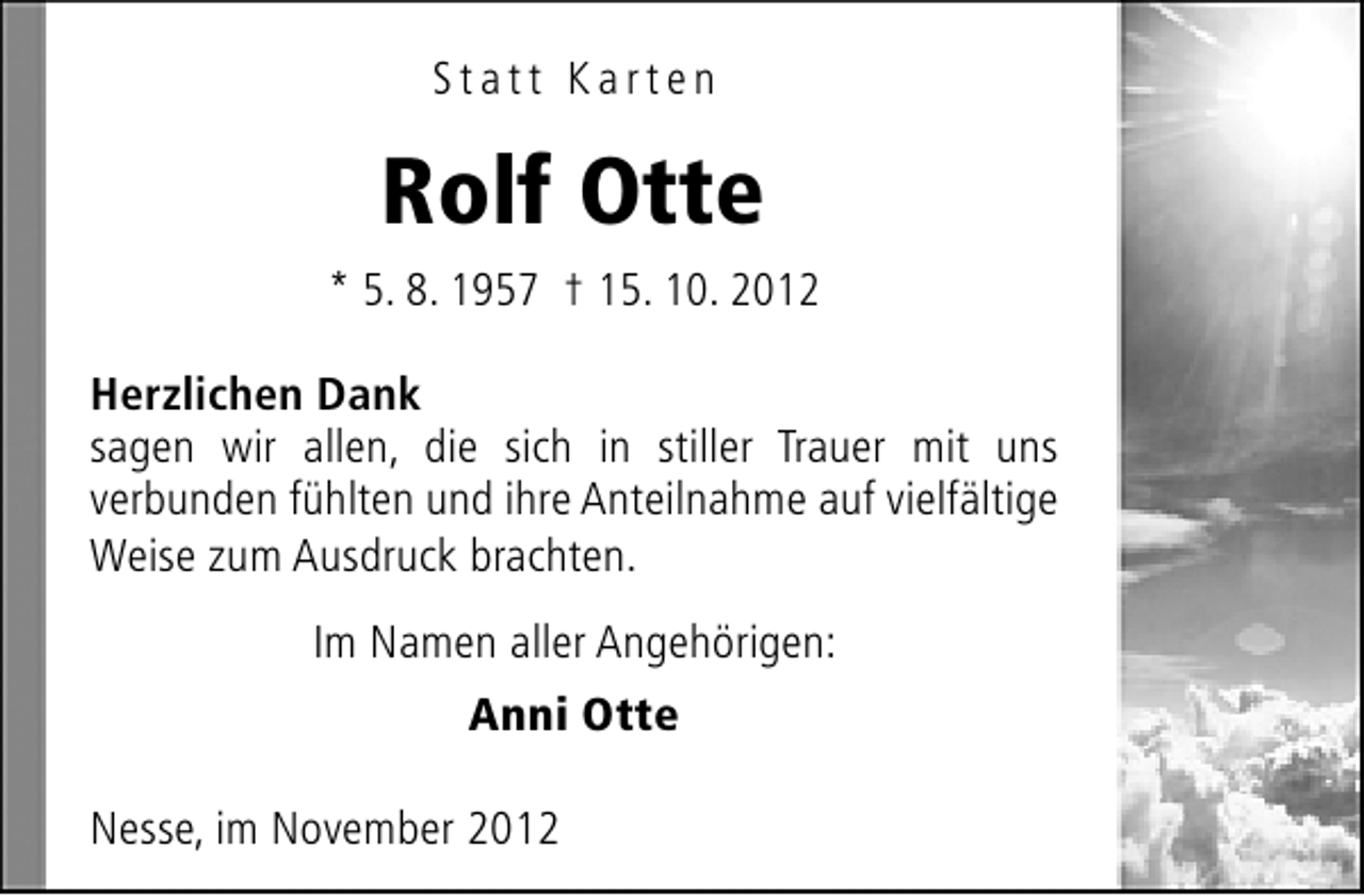 <p>Statt Karten</p>
<p>Rolf Otte<br />* 5. 8. 1957 † 15. 10. 2012<br />Herzlichen Dank<br />sagen wir allen, die sich in stiller Trauer mit uns<br />verbunden fühlten und ihre Anteilnahme auf vielfältige<br />Weise zum Ausdruck brachten.<br />Im Namen aller Angehörigen:<br />Anni Otte<br />Nesse, im November 2012</p>