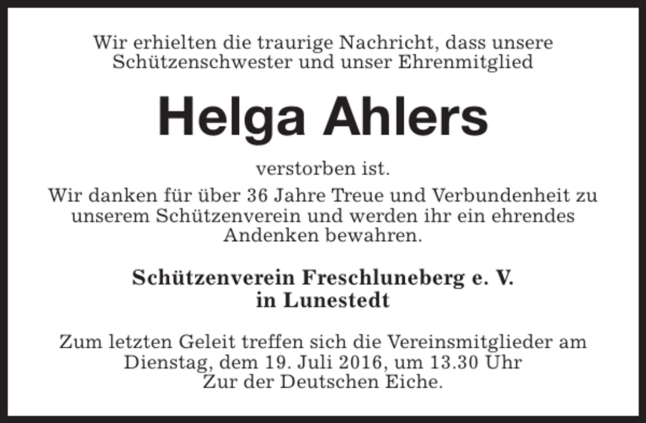 <p>Wir erhielten die traurige Nachricht, dass unsere<br />Schützenschwester und unser Ehrenmitglied</p><p>Helga Ahlers<br />verstorben ist.<br />Wir danken für über 36 Jahre Treue und Verbundenheit zu<br />unserem Schützenverein und werden ihr ein ehrendes<br />Andenken bewahren.</p><p>Schützenverein Freschluneberg e. V.<br />in Lunestedt<br />Zum letzten Geleit treffen sich die Vereinsmitglieder am<br />Dienstag, dem 19. Juli 2016, um 13.30 Uhr<br />Zur der Deutschen Eiche.</p>