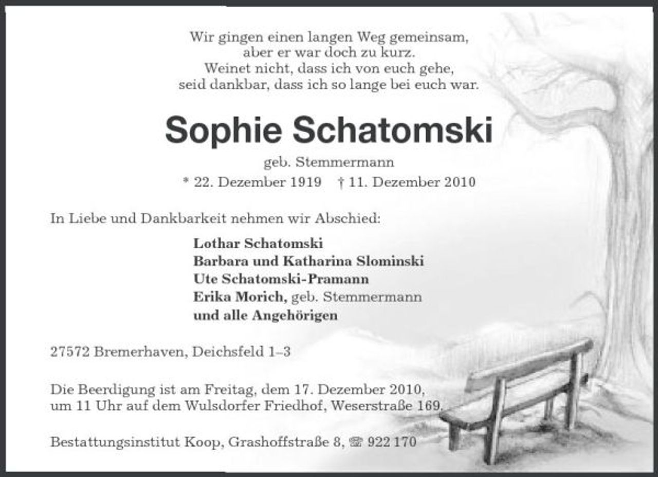<p>Wir gingen einen langen Weg gemeinsam, aber er war doch zu kurz. Weinet nicht, dass ich von euch gehe, seid dankbar, dass ich so lange bei euch war.</p><p>Sophie Schatomski<br />geb. Stemmermann * 22. Dezember 1919 † 11. Dezember 2010 In Liebe und Dankbarkeit nehmen wir Abschied: Lothar Schatomski Barbara und Katharina Slominski Ute Schatomski-Pramann Erika Morich, geb. Stemmermann und alle Angehörigen 27572 Bremerhaven, Deichsfeld 1–3 Die Beerdigung ist am Freitag, dem 17. Dezember 2010, um 11 Uhr auf dem Wulsdorfer Friedhof, Weserstraße 169. Bestattungsinstitut Koop, Grashoffstraße 8, 922 170</p>