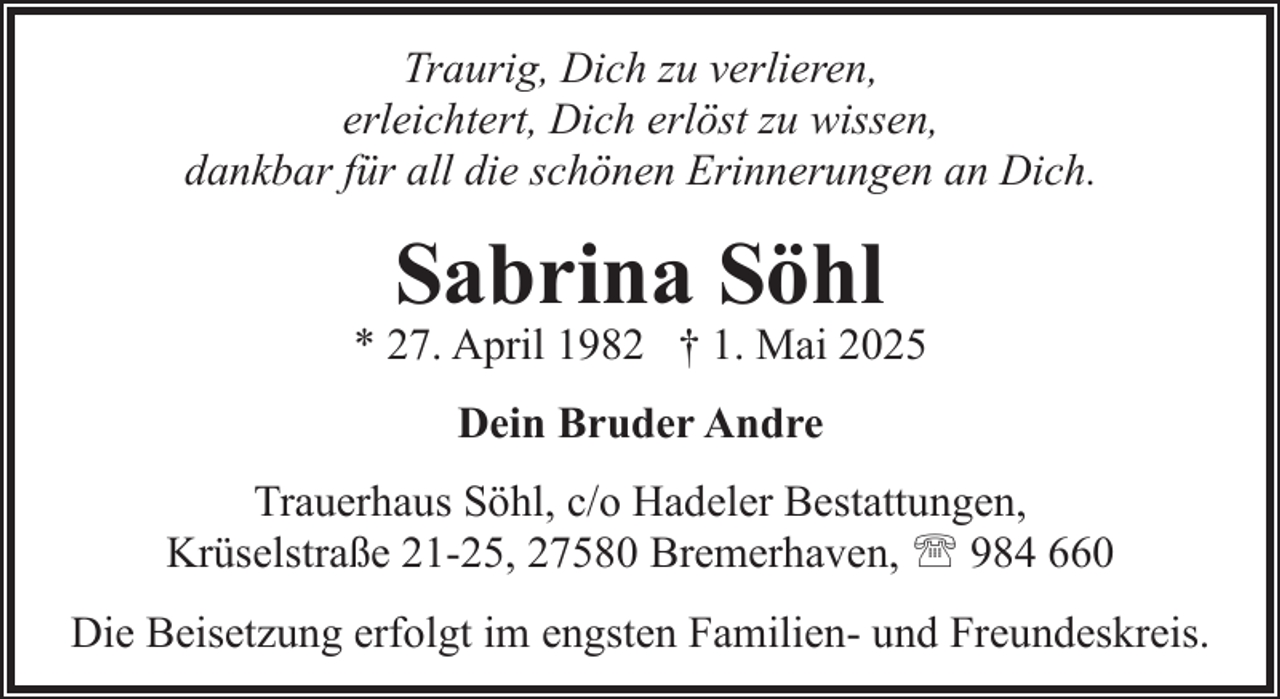 <p>Traurig, Dich zu verlieren,<br />erleichtert, Dich erlöst zu wissen,<br />dankbar für all die schönen Erinnerungen an Dich.</p><p>Sabrina Söhl</p><p>* 27. April 1982 † 1. Mai 2025<br />Dein Bruder Andre<br />Trauerhaus Söhl, c/o Hadeler Bestattungen,<br />Krüselstraße 21-25, 27580 Bremerhaven, ' 984 660<br />Die Beisetzung erfolgt im engsten Familien- und Freundeskreis.</p>