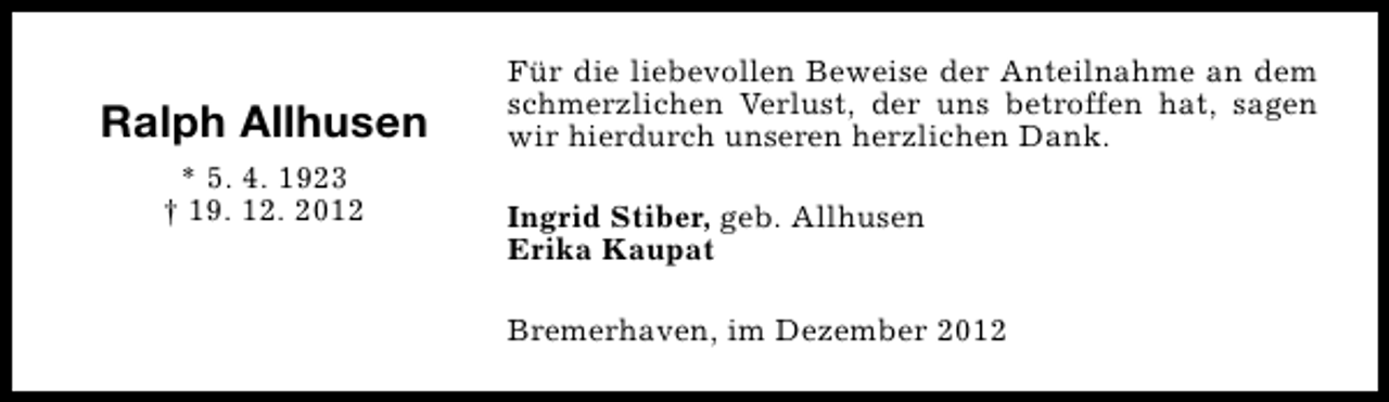 <p>Ralph Allhusen<br />* 5. 4. 1923<br />† 19. 12. 2012</p><p>Für die liebevollen Beweise der Anteilnahme an dem<br />schmerzlichen Verlust, der uns betroffen hat, sagen<br />wir hierdurch unseren herzlichen Dank.<br />Ingrid Stiber, geb. Allhusen<br />Erika Kaupat<br />Bremerhaven, im Dezember 2012</p>