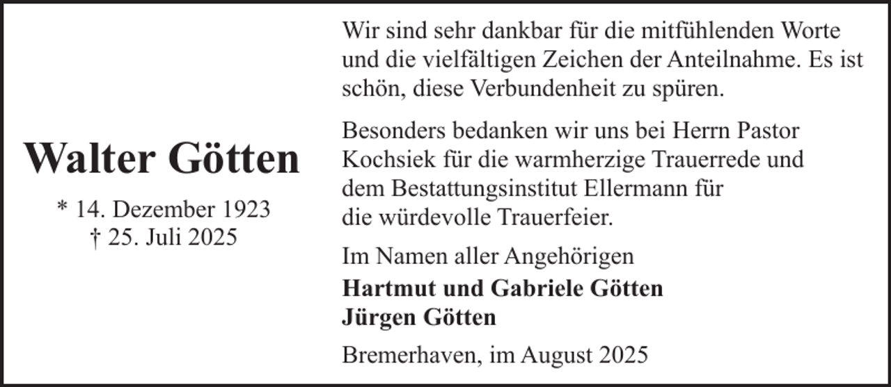 <p>Wir sind sehr dankbar für die mitfühlenden Worte<br />und die vielfältigen Zeichen der Anteilnahme. Es ist<br />schön, diese Verbundenheit zu spüren.</p><p>Walter Götten<br />* 14. Dezember 1923<br />† 25. Juli 2025</p><p>Besonders bedanken wir uns bei Herrn Pastor<br />Kochsiek für die warmherzige Trauerrede und<br />dem Bestattungsinstitut Ellermann für<br />die würdevolle Trauerfeier.<br />Im Namen aller Angehörigen<br />Hartmut und Gabriele Götten<br />Jürgen Götten<br />Bremerhaven, im August 2025</p>