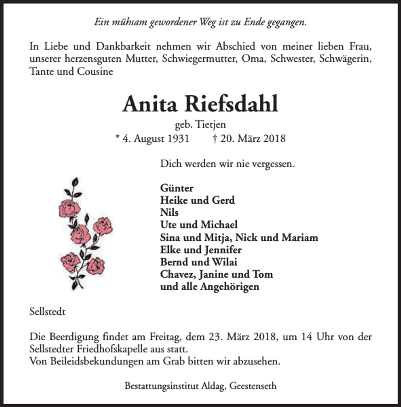 <p>Ein mühsam gewordener Weg ist zu Ende gegangen.<br />In Liebe und Dankbarkeit nehmen wir Abschied von meiner lieben Frau,<br />unserer herzensguten Mutter, Schwiegermutter, Oma, Schwester, Schwägerin,<br />Tante und Cousine</p><p>Anita Riefsdahl</p><p>geb. Tietjen<br />* 4. August 1931<br />† 20. März 2018<br />Dich werden wir nie vergessen.<br />Günter<br />Heike und Gerd<br />Nils<br />Ute und Michael<br />Sina und Mitja, Nick und Mariam<br />Elke und Jennifer<br />Bernd und Wilai<br />Chavez, Janine und Tom<br />und alle Angehörigen<br />Sellstedt<br />Die Beerdigung findet am Freitag, dem 23. März 2018, um 14 Uhr von der<br />Sellstedter Friedhofskapelle aus statt.<br />Von Beileidsbekundungen am Grab bitten wir abzusehen.<br />Bestattungsinstitut Aldag, Geestenseth</p>