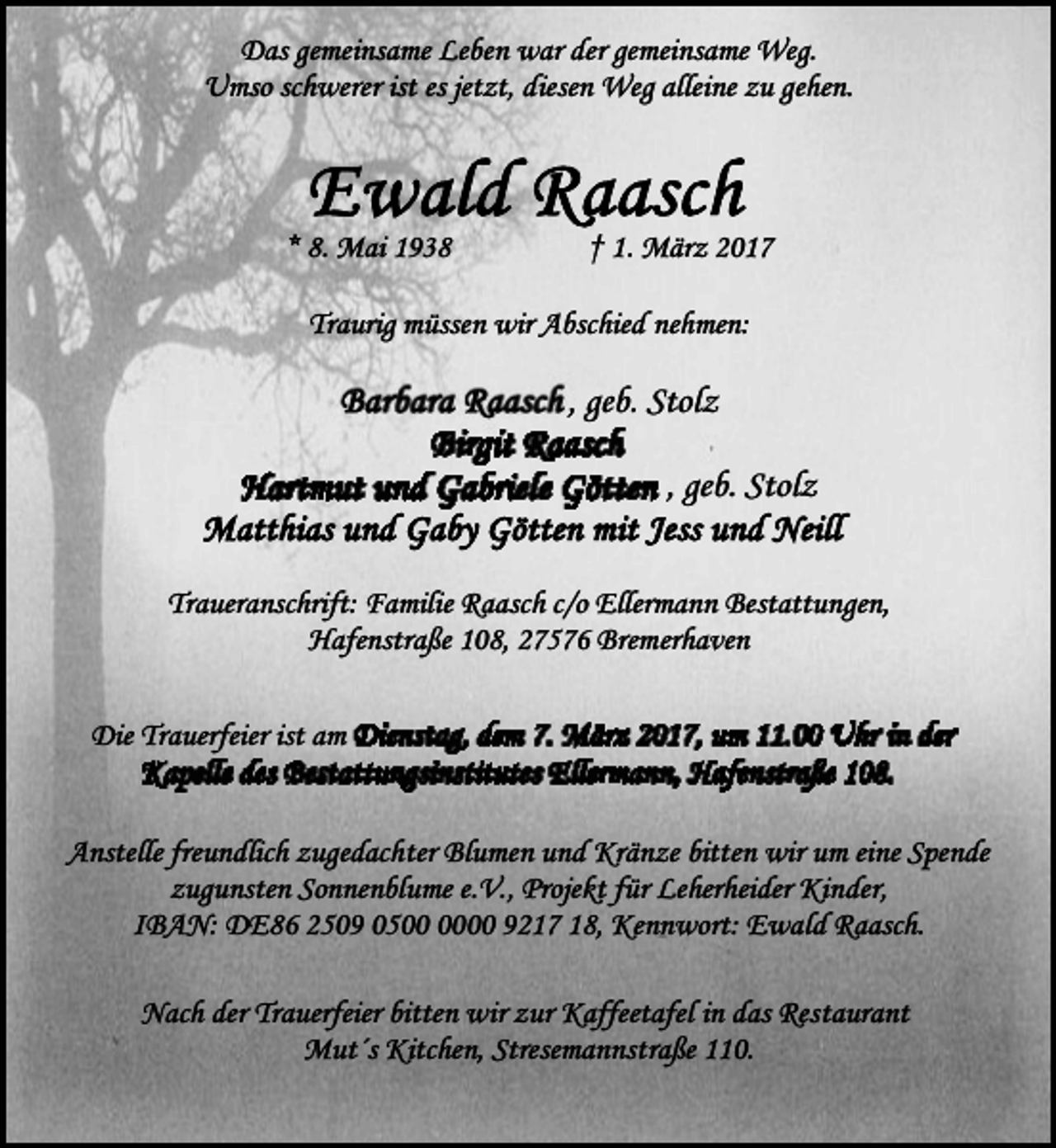 <p>Das gemeinsame Leben war der gemeinsame Weg.<br />Umso schwerer ist es jetzt, diesen Weg alleine zu gehen.</p>
<p>* 8. Mai 1938</p>
<p>† 1. März 2017</p>
<p>Traurig müssen wir Abschied nehmen:</p>
<p>, geb. Stolz<br />, geb. Stolz<br />Traueranschrift: Familie Raasch c/o Ellermann Bestattungen,<br />Hafenstraße 108, 27576 Bremerhaven<br />Die Trauerfeier ist am<br />Anstelle freundlich zugedachter Blumen und Kränze bitten wir um eine Spende<br />zugunsten Sonnenblume e.V., Projekt für Leherheider Kinder,<br />IBAN: DE86 2509 0500 9217 18, Kennwort: Ewald Raasch.<br />Nach der Trauerfeier bitten wir zur Kaffeetafel in das Restaurant<br />Mut´s Kitchen, Stresemannstraße 110.</p>