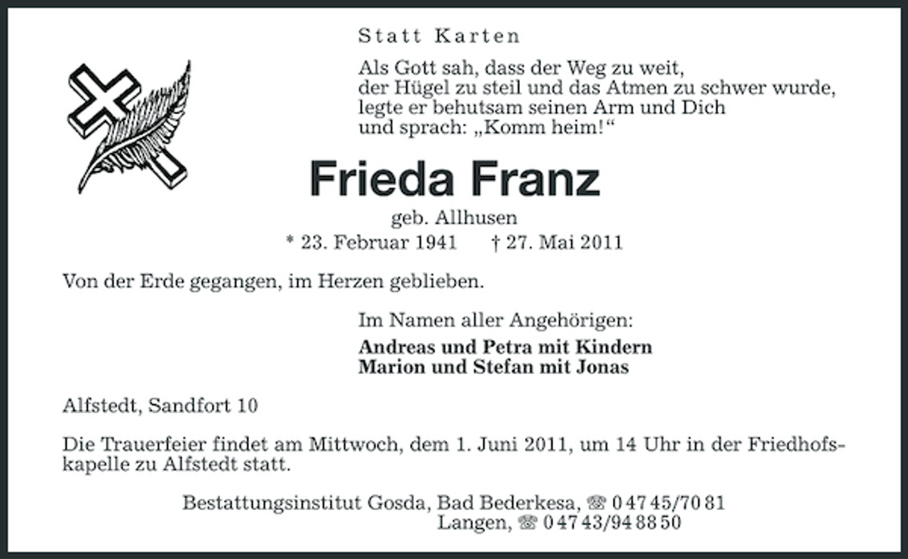<p>Statt Karten Als Gott sah, dass der Weg zu weit, der Hügel zu steil und das Atmen zu schwer wurde, legte er behutsam seinen Arm und Dich und sprach: „Komm heim!“</p><p>Frieda Franz<br />geb. Allhusen * 23. Februar 1941 † 27. Mai 2011 Von der Erde gegangen, im Herzen geblieben. Im Namen aller Angehörigen: Andreas und Petra mit Kindern Marion und Stefan mit Jonas Alfstedt, Sandfort 10 Die Trauerfeier findet am Mittwoch, dem 1. Juni 2011, um 14 Uhr in der Friedhofskapelle zu Alfstedt statt. Bestattungsinstitut Gosda, Bad Bederkesa, 0 47 45/70 81 Langen, 0 47 43/94 88 50</p>