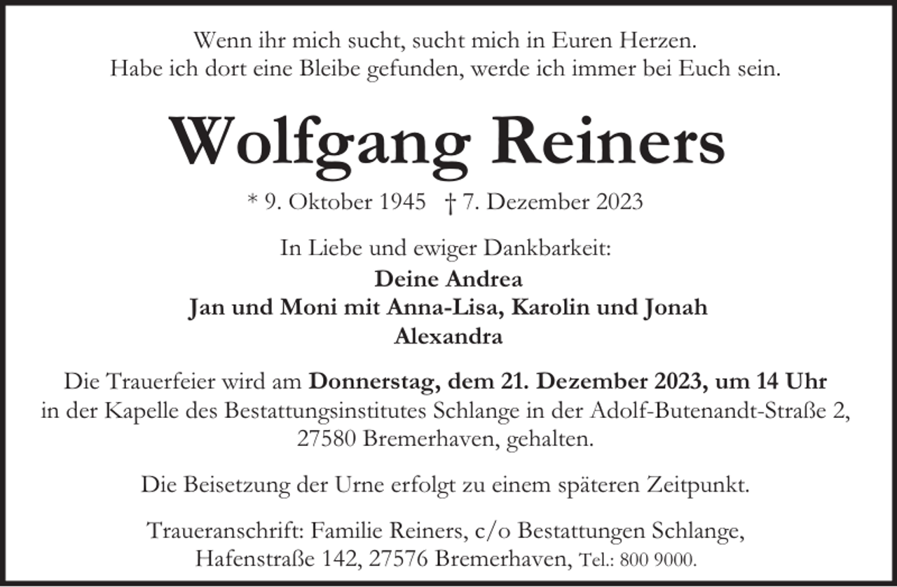 <p>Wenn ihr mich sucht, sucht mich in Euren Herzen.<br />Habe ich dort eine Bleibe gefunden, werde ich immer bei Euch sein.</p><p>Wolfgang Reiners<br />* 9. Oktober 1945 † 7. Dezember 2023</p><p>In Liebe und ewiger Dankbarkeit:<br />Deine Andrea<br />Jan und Moni mit Anna-Lisa, Karolin und Jonah<br />Alexandra<br />Die Trauerfeier wird am Donnerstag, dem 21. Dezember 2023, um 14 Uhr<br />in der Kapelle des Bestattungsinstitutes Schlange in der Adolf-Butenandt-Straße 2,<br />27580 Bremerhaven, gehalten.<br />Die Beisetzung der Urne erfolgt zu einem späteren Zeitpunkt.<br />Traueranschrift: Familie Reiners, c/o Bestattungen Schlange,<br />Hafenstraße 142, 27576 Bremerhaven, Tel.: 800 9000.</p>