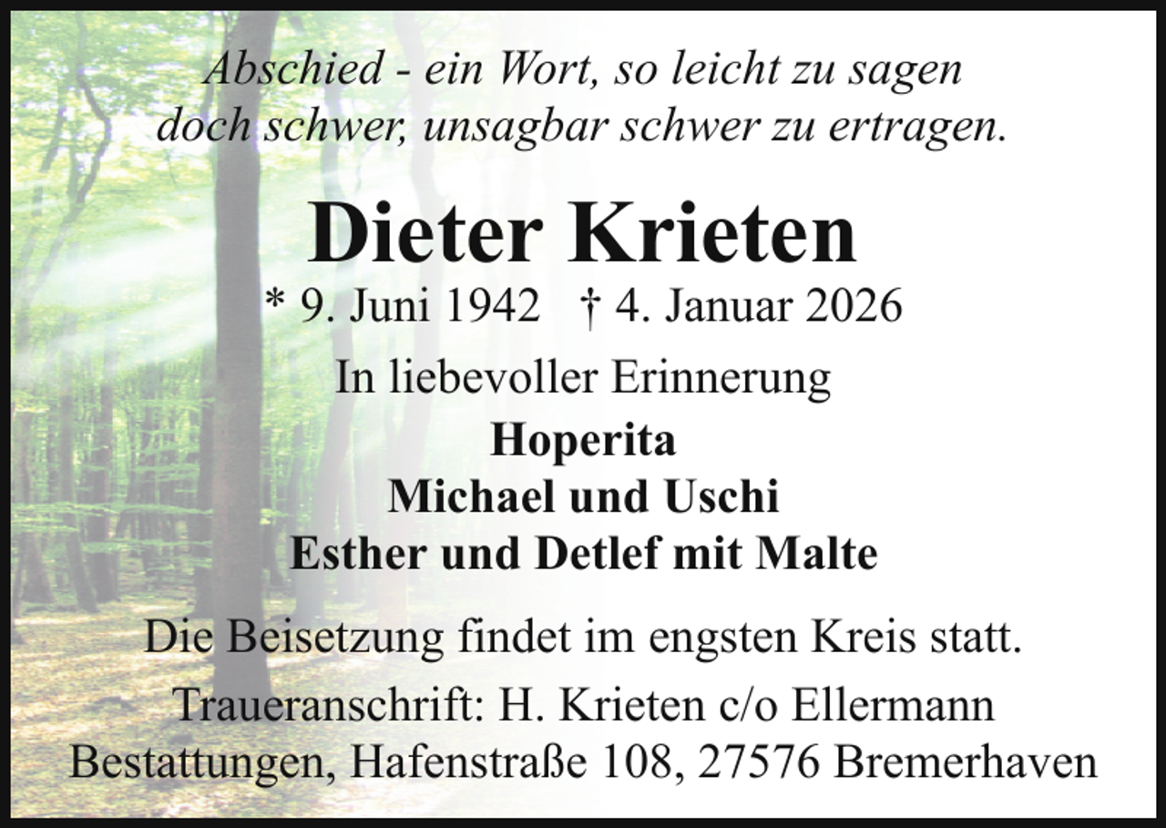 <p>Abschied - ein Wort, so leicht zu sagen<br />doch schwer, unsagbar schwer zu ertragen.</p><p>Dieter Krieten</p><p>* 9. Juni 1942 † 4. Januar 2026<br />In liebevoller Erinnerung<br />Hoperita<br />Michael und Uschi<br />Esther und Detlef mit Malte<br />Die Beisetzung findet im engsten Kreis statt.<br />Traueranschrift: H. Krieten c/o Ellermann<br />Bestattungen, Hafenstraße 108, 27576 Bremerhaven</p>