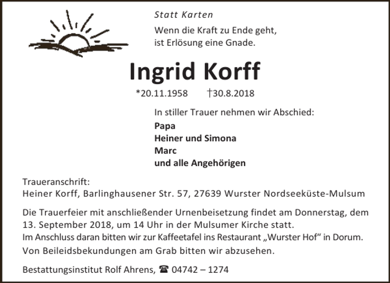 <p>Statt Karten<br />Wenn die Kraft zu Ende geht,<br />ist Erlösung eine Gnade.</p><p>Ingrid Korff<br />*20.11.1958</p><p>†30.8.2018</p><p>In stiller Trauer nehmen wir Abschied:<br />Papa<br />Heiner und Simona<br />Marc<br />und alle Angehörigen<br />Traueranschrift:<br />Heiner Korff, Barlinghausener Str. 57, 27639 Wurster Nordseeküste-Mulsum<br />Die Trauerfeier mit anschließender Urnenbeisetzung findet am Donnerstag, dem<br />13. September 2018, um 14 Uhr in der Mulsumer Kirche statt.<br />Im Anschluss daran bitten wir zur Kaffeetafel ins Restaurant „Wurster Hof“ in Dorum.<br />Von Beileidsbekundungen am Grab bitten wir abzusehen.<br />Bestattungsinstitut Rolf Ahrens,  04742 – 1274</p>