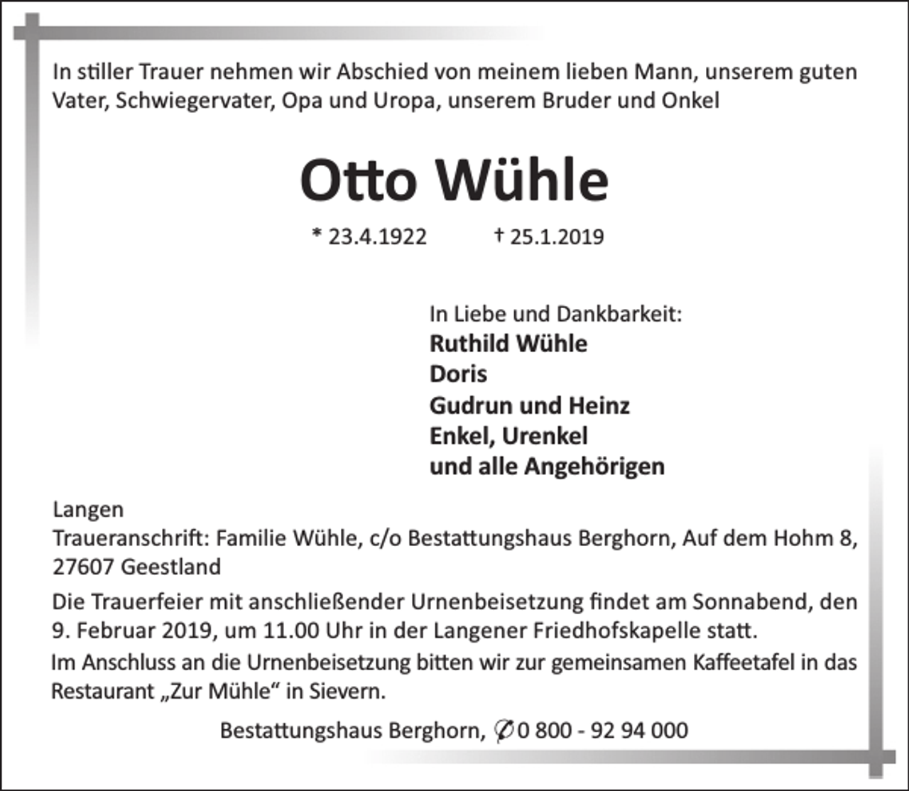 <p>In s ller Trauer nehmen wir Abschied von meinem lieben Mann, unserem guten<br />Vater, Schwiegervater, Opa und Uropa, unserem Bruder und Onkel</p><p>O o Wühle<br />* 23.4.1922</p><p>† 25.1.2019</p><p>In Liebe und Dankbarkeit:</p><p>Ruthild Wühle<br />Doris<br />Gudrun und Heinz<br />Enkel, Urenkel<br />und alle Angehörigen</p><p>Langen<br />Traueranschri : Familie Wühle, c/o Besta ungshaus Berghorn, Auf dem Hohm 8,<br />27607 Geestland<br />Die Trauerfeier mit anschließender Urnenbeisetzung ﬁndet am Sonnabend, den<br />9. Februar 2019, um 11.00 Uhr in der Langener Friedhofskapelle sta .<br />Im Anschluss an die Urnenbeisetzung bi en wir zur gemeinsamen Kaﬀeetafel in das<br />Restaurant „Zur Mühle“ in Sievern.<br />Besta ungshaus Berghorn, * 0 800 - 92 94 000</p>