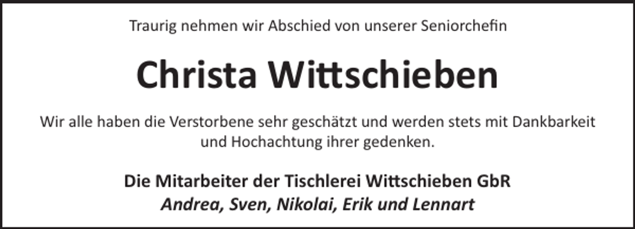 <p>Traurig nehmen wir Abschied von unserer Seniorcheﬁn</p>
<p>Christa Wi schieben<br />Wir alle haben die Verstorbene sehr geschätzt und werden stets mit Dankbarkeit<br />und Hochachtung ihrer gedenken.</p>
<p>Die Mitarbeiter der Tischlerei Wi schieben GbR<br />Andrea, Sven, Nikolai, Erik und Lennart</p>