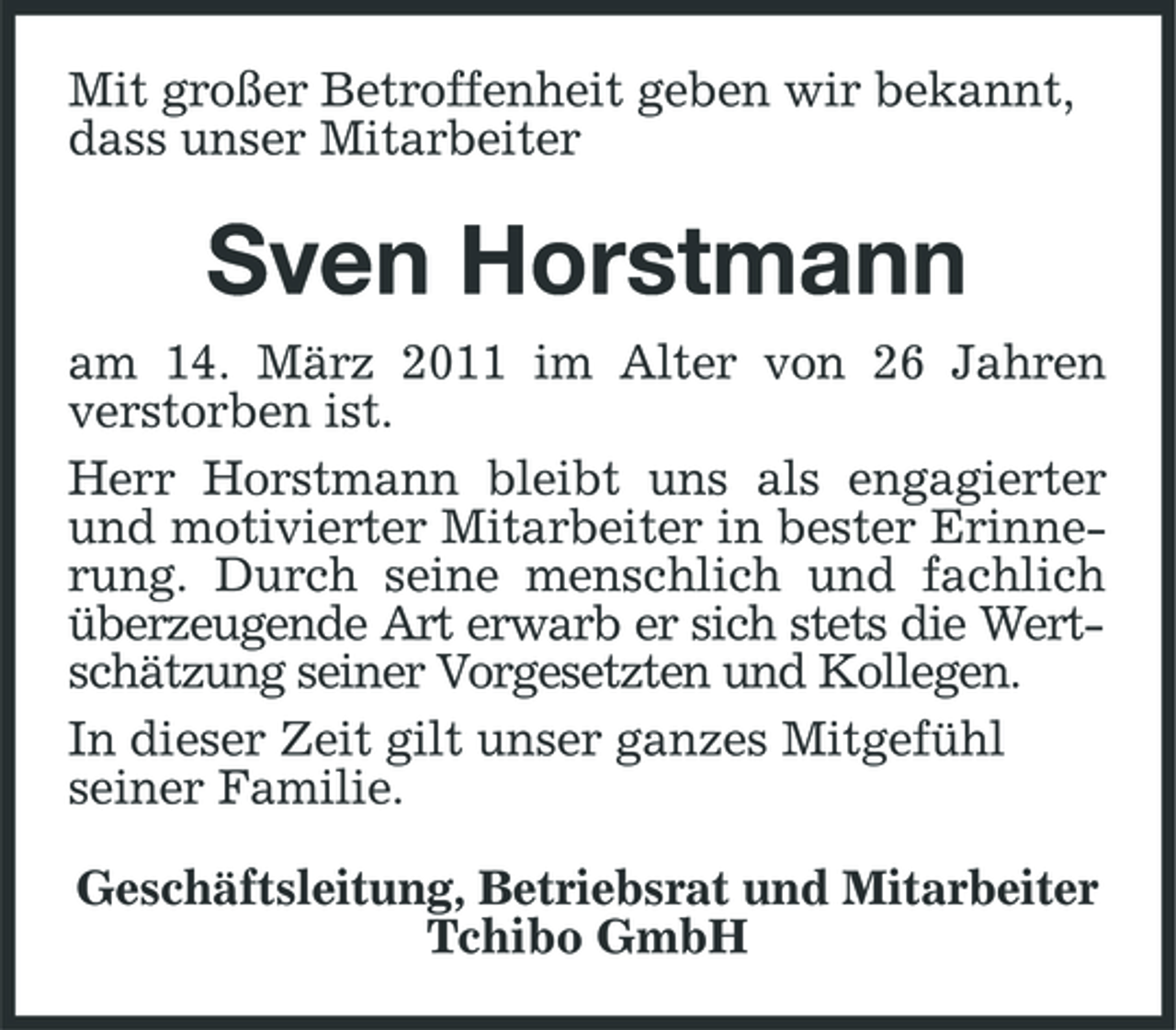 <p>Mit großer Betroffenheit geben wir bekannt, dass unser Mitarbeiter</p><p>Sven Horstmann<br />am 14. März 2011 im Alter von 26 Jahren verstorben ist. Herr Horstmann bleibt uns als engagierter und motivierter Mitarbeiter in bester Erinnerung. Durch seine menschlich und fachlich überzeugende Art erwarb er sich stets die Wertschätzung seiner Vorgesetzten und Kollegen. In dieser Zeit gilt unser ganzes Mitgefühl seiner Familie. Geschäftsleitung, Betriebsrat und Mitarbeiter Tchibo GmbH</p>
