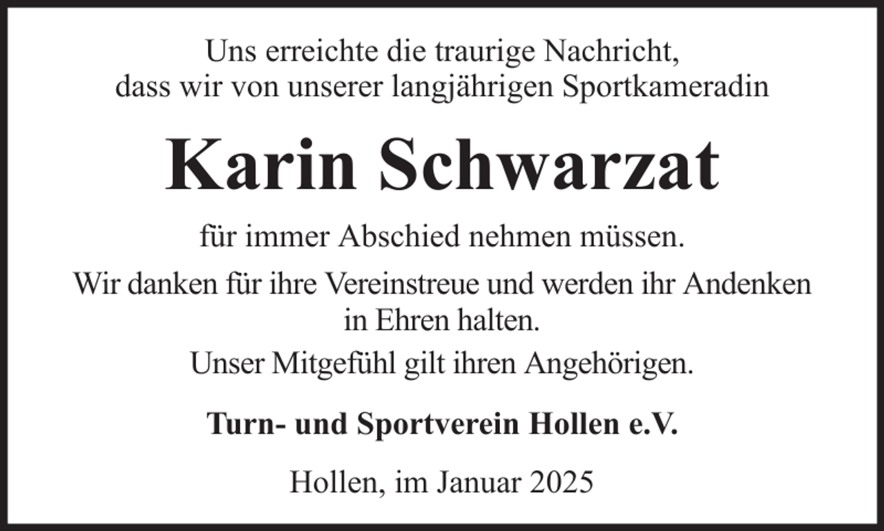 <p>Uns erreichte die traurige Nachricht,<br />dass wir von unserer langjährigen Sportkameradin</p><p>Karin Schwarzat<br />für immer Abschied nehmen müssen.<br />Wir danken für ihre Vereinstreue und werden ihr Andenken<br />in Ehren halten.<br />Unser Mitgefühl gilt ihren Angehörigen.<br />Turn- und Sportverein Hollen e.V.<br />Hollen, im Januar 2025</p>