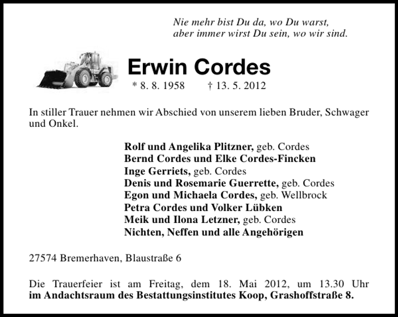 <p>Nie mehr bist Du da, wo Du warst,<br />aber immer wirst Du sein, wo wir sind.</p>
<p>Erwin Cordes<br />* 8. 8. 1958</p>
<p>† 13. 5. 2012</p>
<p>In stiller Trauer nehmen wir Abschied von unserem lieben Bruder, Schwager<br />und Onkel.<br />Rolf und Angelika Plitzner, geb. Cordes<br />Bernd Cordes und Elke Cordes-Fincken<br />Inge Gerriets, geb. Cordes<br />Denis und Rosemarie Guerrette, geb. Cordes<br />Egon und Michaela Cordes, geb. Wellbrock<br />Petra Cordes und Volker Lübken<br />Meik und Ilona Letzner, geb. Cordes<br />Nichten, Neffen und alle Angehörigen<br />27574 Bremerhaven, Blaustraße 6<br />Die Trauerfeier ist am Freitag, dem 18. Mai 2012, um 13.30 Uhr<br />im Andachtsraum des Bestattungsinstitutes Koop, Grashoffstraße 8.</p>