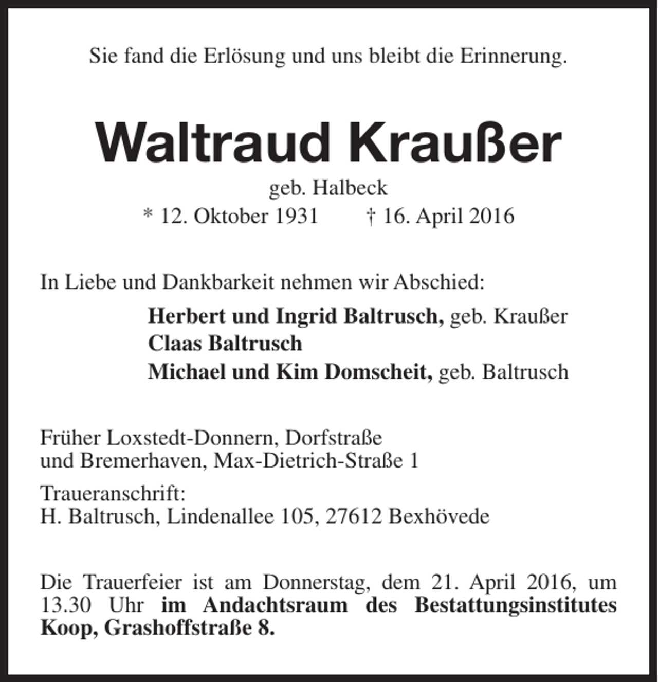 <p>Sie fand die Erlösung und uns bleibt die Erinnerung.</p><p>Waltraud Kraußer<br />geb. Halbeck<br />* 12. Oktober 1931<br />† 16. April 2016</p><p>In Liebe und Dankbarkeit nehmen wir Abschied:<br />Herbert und Ingrid Baltrusch, geb. Kraußer<br />Claas Baltrusch<br />Michael und Kim Domscheit, geb. Baltrusch<br />Früher Loxstedt-Donnern, Dorfstraße<br />und Bremerhaven, Max-Dietrich-Straße 1<br />Traueranschrift:<br />H. Baltrusch, Lindenallee 105, 27612 Bexhövede<br />Die Trauerfeier ist am Donnerstag, dem 21. April 2016, um<br />13.30 Uhr im Andachtsraum des Bestattungsinstitutes<br />Koop, Grashoffstraße 8.</p>