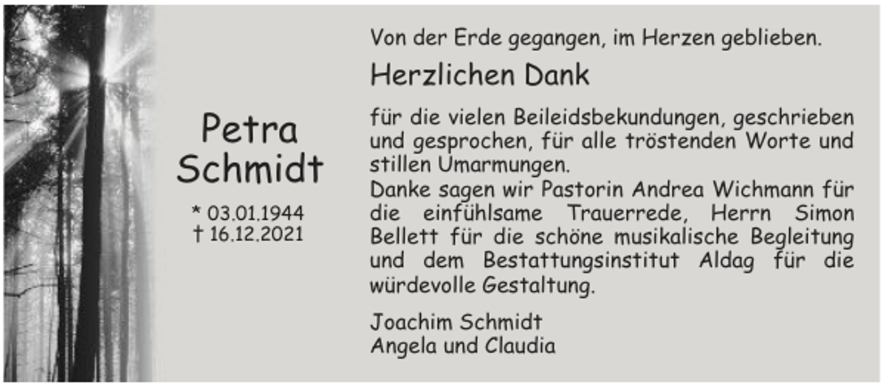 <p>Von der Erde gegangen, im Herzen geblieben.</p><p>Herzlichen Dank</p><p>Petra<br />Schmidt<br />* 03.01.1944<br />† 16.12.2021</p><p>für die vielen Beileidsbekundungen, geschrieben<br />und gesprochen, für alle tröstenden Worte und<br />stillen Umarmungen.<br />Danke sagen wir Pastorin Andrea Wichmann für<br />die einfühlsame Trauerrede, Herrn Simon<br />Bellett für die schöne musikalische Begleitung<br />und dem Bestattungsinstitut Aldag für die<br />würdevolle Gestaltung.<br />Joachim Schmidt<br />Angela und Claudia</p>