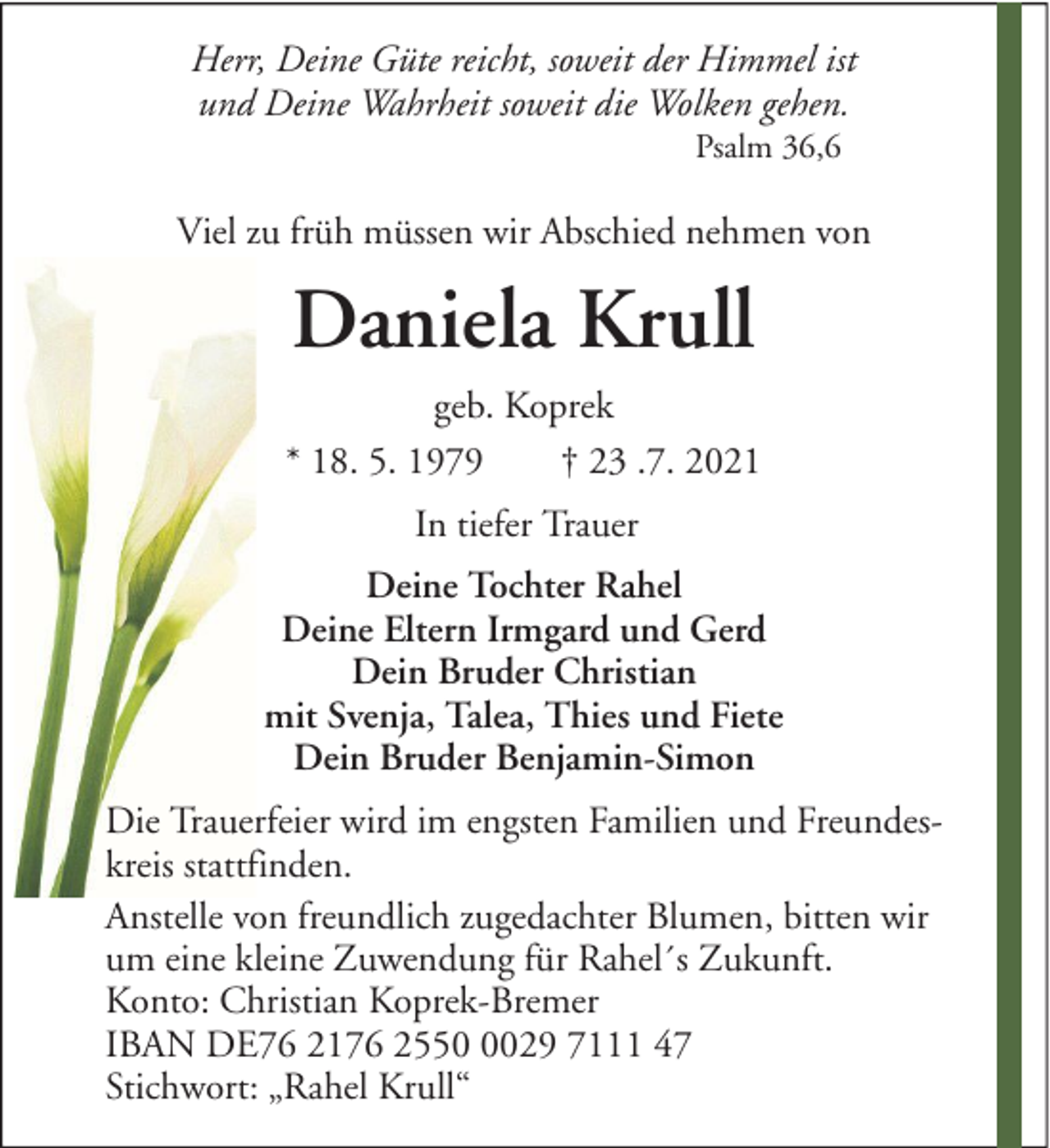 <p>Herr, Deine Güte reicht, soweit der Himmel ist<br />und Deine Wahrheit soweit die Wolken gehen.<br />Psalm 36,6</p><p>Viel zu früh müssen wir Abschied nehmen von</p><p>Daniela Krull<br />geb. Koprek<br />* 18. 5. 1979<br />† 23 .7. 2021<br />In tiefer Trauer<br />Deine Tochter Rahel<br />Deine Eltern Irmgard und Gerd<br />Dein Bruder Christian<br />mit Svenja, Talea, Thies und Fiete<br />Dein Bruder Benjamin-Simon<br />Die Trauerfeier wird im engsten Familien und Freundeskreis stattfinden.<br />Anstelle von freundlich zugedachter Blumen, bitten wir<br />um eine kleine Zuwendung für Rahel´s Zukunft.<br />Konto: Christian Koprek-Bremer<br />IBAN DE76 2176 255029 7111 47<br />Stichwort: „Rahel Krull“</p>