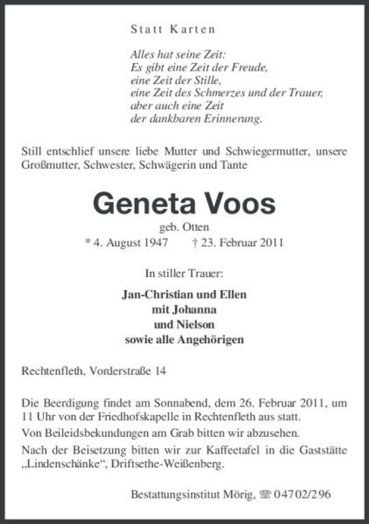 <p>Statt Karten Alles hat seine Zeit: Es gibt eine Zeit der Freude, eine Zeit der Stille, eine Zeit des Schmerzes und der Trauer, aber auch eine Zeit der dankbaren Erinnerung. Still entschlief unsere liebe Mutter und Schwiegermutter, unsere Großmutter, Schwester, Schwägerin und Tante</p><p>Geneta Voos<br />geb. Otten * 4. August 1947 † 23. Februar 2011 In stiller Trauer: Jan-Christian und Ellen mit Johanna und Nielson sowie alle Angehörigen Rechtenfleth, Vorderstraße 14 Die Beerdigung findet am Sonnabend, dem 26. Februar 2011, um 11 Uhr von der Friedhofskapelle in Rechtenfleth aus statt. Von Beileidsbekundungen am Grab bitten wir abzusehen. Nach der Beisetzung bitten wir zur Kaffeetafel in die Gaststätte „Lindenschänke“, Driftsethe-Weißenberg. Bestattungsinstitut Mörig, 0 47 02/2 96</p>