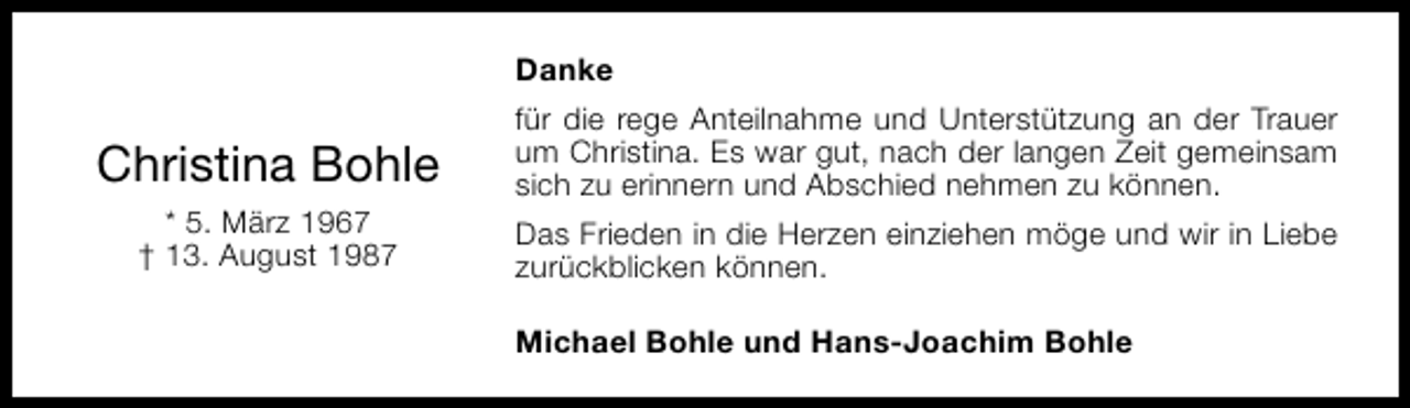 <p>Danke</p><p>Christina Bohle<br />* 5. März 1967<br />† 13. August 1987</p><p>für die rege Anteilnahme und Unterstützung an der Trauer<br />um Christina. Es war gut, nach der langen Zeit gemeinsam<br />sich zu erinnern und Abschied nehmen zu können.<br />Das Frieden in die Herzen einziehen möge und wir in Liebe<br />zurückblicken können.<br />Michael Bohle und Hans-Joachim Bohle</p>