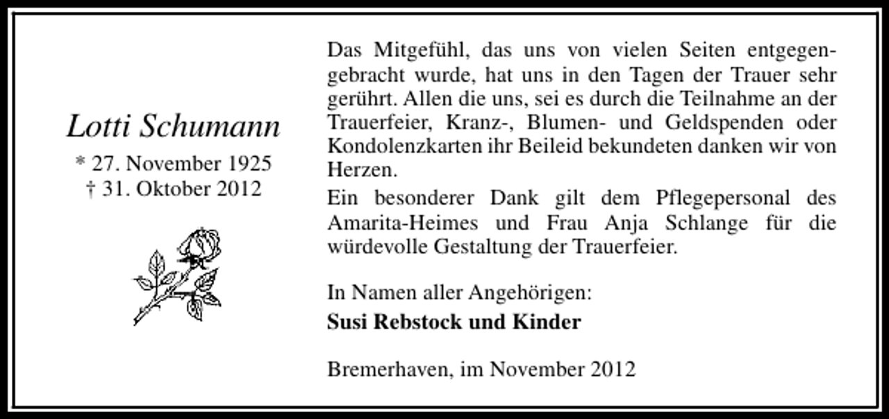 <p>Lotti Schumann<br />* 27. November 1925<br />† 31. Oktober 2012</p><p>Das Mitgefühl, das uns von vielen Seiten entgegengebracht wurde, hat uns in den Tagen der Trauer sehr<br />gerührt. Allen die uns, sei es durch die Teilnahme an der<br />Trauerfeier, Kranz-, Blumen- und Geldspenden oder<br />Kondolenzkarten ihr Beileid bekundeten danken wir von<br />Herzen.<br />Ein besonderer Dank gilt dem Pflegepersonal des<br />Amarita-Heimes und Frau Anja Schlange für die<br />würdevolle Gestaltung der Trauerfeier.<br />In Namen aller Angehörigen:<br />Susi Rebstock und Kinder<br />Bremerhaven, im November 2012</p>