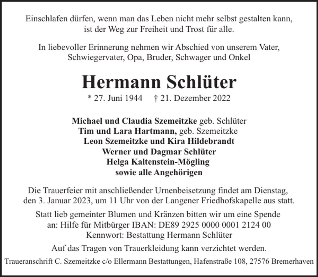 <p>Einschlafen dürfen, wenn man das Leben nicht mehr selbst gestalten kann,<br />ist der Weg zur Freiheit und Trost für alle.<br />In liebevoller Erinnerung nehmen wir Abschied von unserem Vater,<br />Schwiegervater, Opa, Bruder, Schwager und Onkel</p><p>Hermann Schlüter<br />* 27. Juni 1944</p><p>† 21. Dezember 2022</p><p>Michael und Claudia Szemeitzke geb. Schlüter<br />Tim und Lara Hartmann, geb. Szemeitzke<br />Leon Szemeitzke und Kira Hildebrandt<br />Werner und Dagmar Schlüter<br />Helga Kaltenstein-Mögling<br />sowie alle Angehörigen<br />Die Trauerfeier mit anschließender Urnenbeisetzung findet am Dienstag,<br />den 3. Januar 2023, um 11 Uhr von der Langener Friedhofskapelle aus statt.<br />Statt lieb gemeinter Blumen und Kränzen bitten wir um eine Spende<br />an: Hilfe für Mitbürger IBAN: DE89 2925 01 2124 00<br />Kennwort: Bestattung Hermann Schlüter<br />Auf das Tragen von Trauerkleidung kann verzichtet werden.<br />Traueranschrift C. Szemeitzke c/o Ellermann Bestattungen, Hafenstraße 108, 27576 Bremerhaven</p>