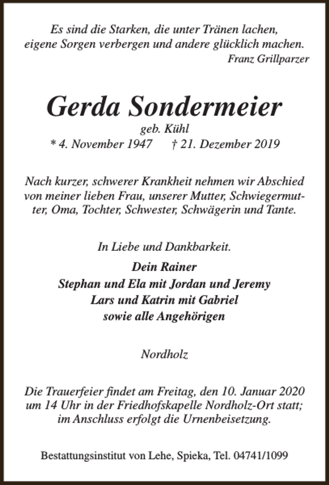 <p>Es sind die Starken, die unter Tränen lachen,<br />eigene Sorgen verbergen und andere glücklich machen.</p><p>Franz Grillparzer</p><p>Gerda Sondermeier<br />geb. Kühl<br />* 4. November 1947<br />† 21. Dezember 2019</p><p>Nach kurzer, schwerer Krankheit nehmen wir Abschied<br />von meiner lieben Frau, unserer Mutter, Schwiegermutter, Oma, Tochter, Schwester, Schwägerin und Tante.<br />In Liebe und Dankbarkeit.<br />Dein Rainer<br />Stephan und Ela mit Jordan und Jeremy<br />Lars und Katrin mit Gabriel<br />sowie alle Angehörigen<br />Nordholz<br />Die Trauerfeier findet am Freitag, den 10. Januar 2020<br />um 14 Uhr in der Friedhofskapelle Nordholz-Ort statt;<br />im Anschluss erfolgt die Urnenbeisetzung.<br />Bestattungsinstitut von Lehe, Spieka, Tel. 04741/1099</p>