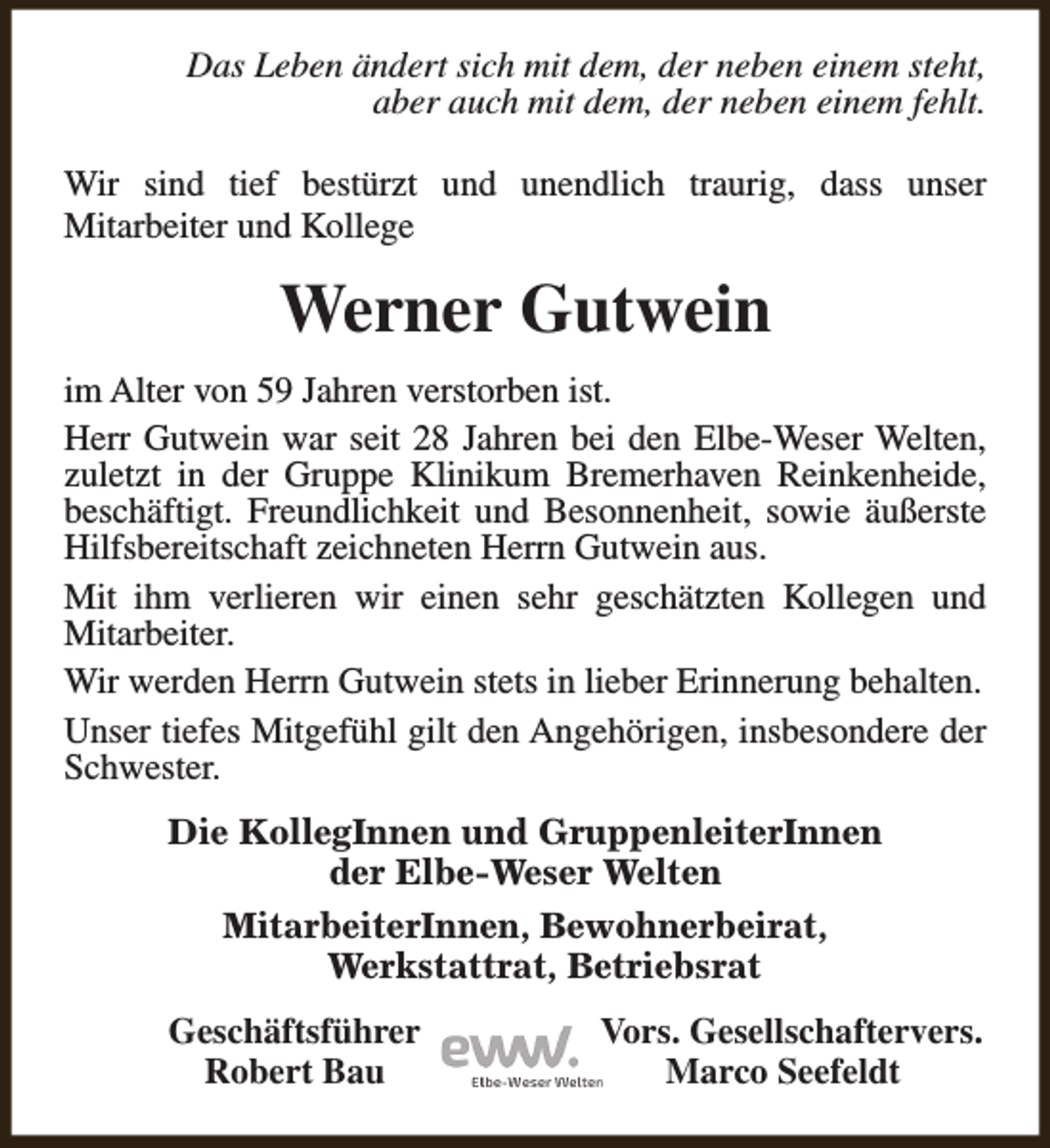 <p>Das Leben ändert sich mit dem, der neben einem steht,<br />aber auch mit dem, der neben einem fehlt.<br />Wir sind tief bestürzt und unendlich traurig, dass unser<br />Mitarbeiter und Kollege</p><p>Werner Gutwein<br />im Alter von 59 Jahren verstorben ist.<br />Herr Gutwein war seit 28 Jahren bei den Elbe-Weser Welten,<br />zuletzt in der Gruppe Klinikum Bremerhaven Reinkenheide,<br />beschäftigt. Freundlichkeit und Besonnenheit, sowie äußerste<br />Hilfsbereitschaft zeichneten Herrn Gutwein aus.<br />Mit ihm verlieren wir einen sehr geschätzten Kollegen und<br />Mitarbeiter.<br />Wir werden Herrn Gutwein stets in lieber Erinnerung behalten.<br />Unser tiefes Mitgefühl gilt den Angehörigen, insbesondere der<br />Schwester.<br />Die KollegInnen und GruppenleiterInnen<br />der Elbe-Weser Welten<br />MitarbeiterInnen, Bewohnerbeirat,<br />Werkstattrat, Betriebsrat<br />Geschäftsführer<br />Robert Bau</p><p>Vors. Gesellschaftervers.<br />Marco Seefeldt</p>