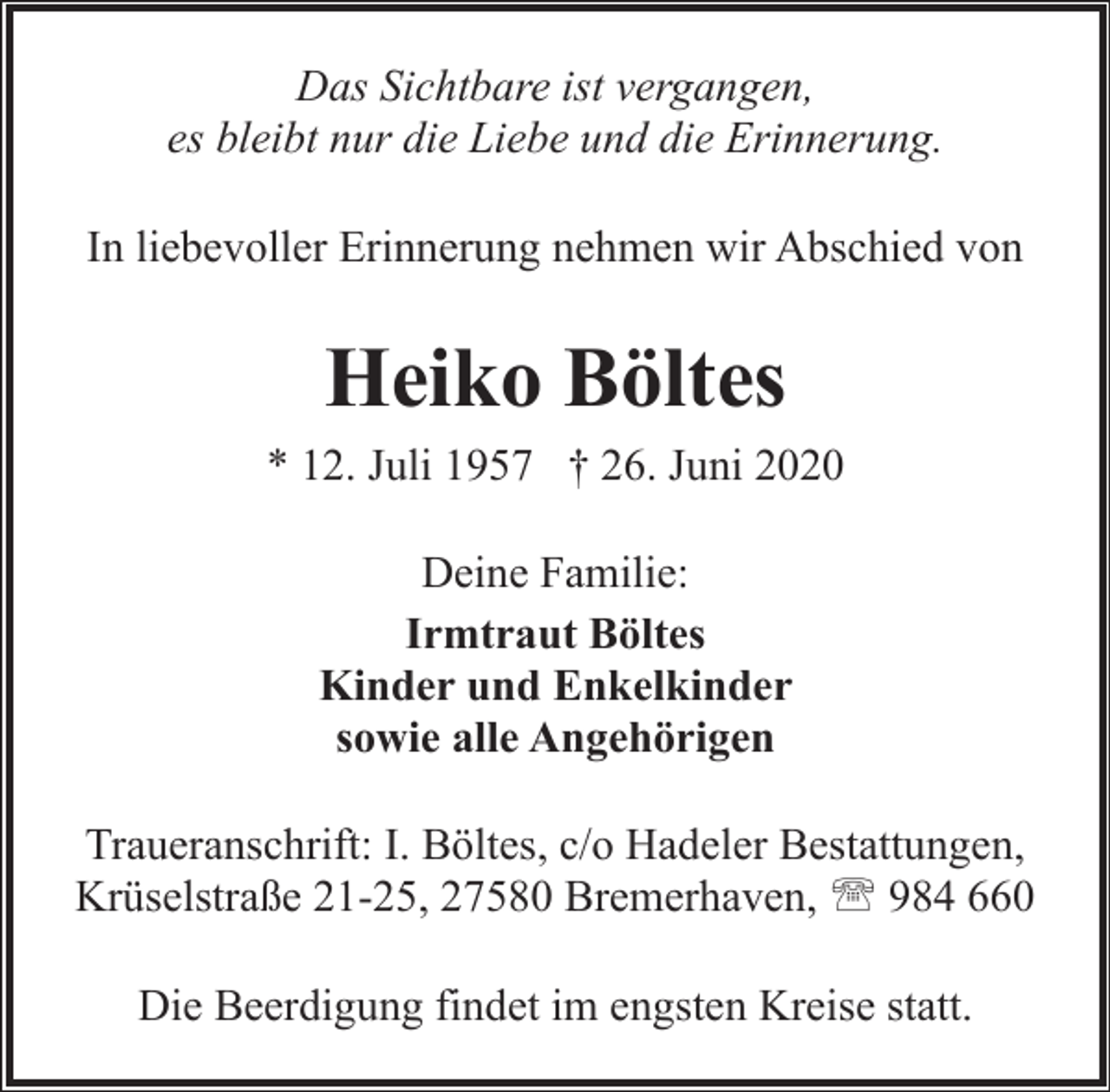 <p>Das Sichtbare ist vergangen,<br />es bleibt nur die Liebe und die Erinnerung.<br />In liebevoller Erinnerung nehmen wir Abschied von</p><p>Heiko Böltes<br />* 12. Juli 1957 † 26. Juni 2020<br />Deine Familie:<br />Irmtraut Böltes<br />Kinder und Enkelkinder<br />sowie alle Angehörigen<br />Traueranschrift: I. Böltes, c/o Hadeler Bestattungen,<br />Krüselstraße 21-25, 27580 Bremerhaven, ' 984 660<br />Die Beerdigung findet im engsten Kreise statt.</p>