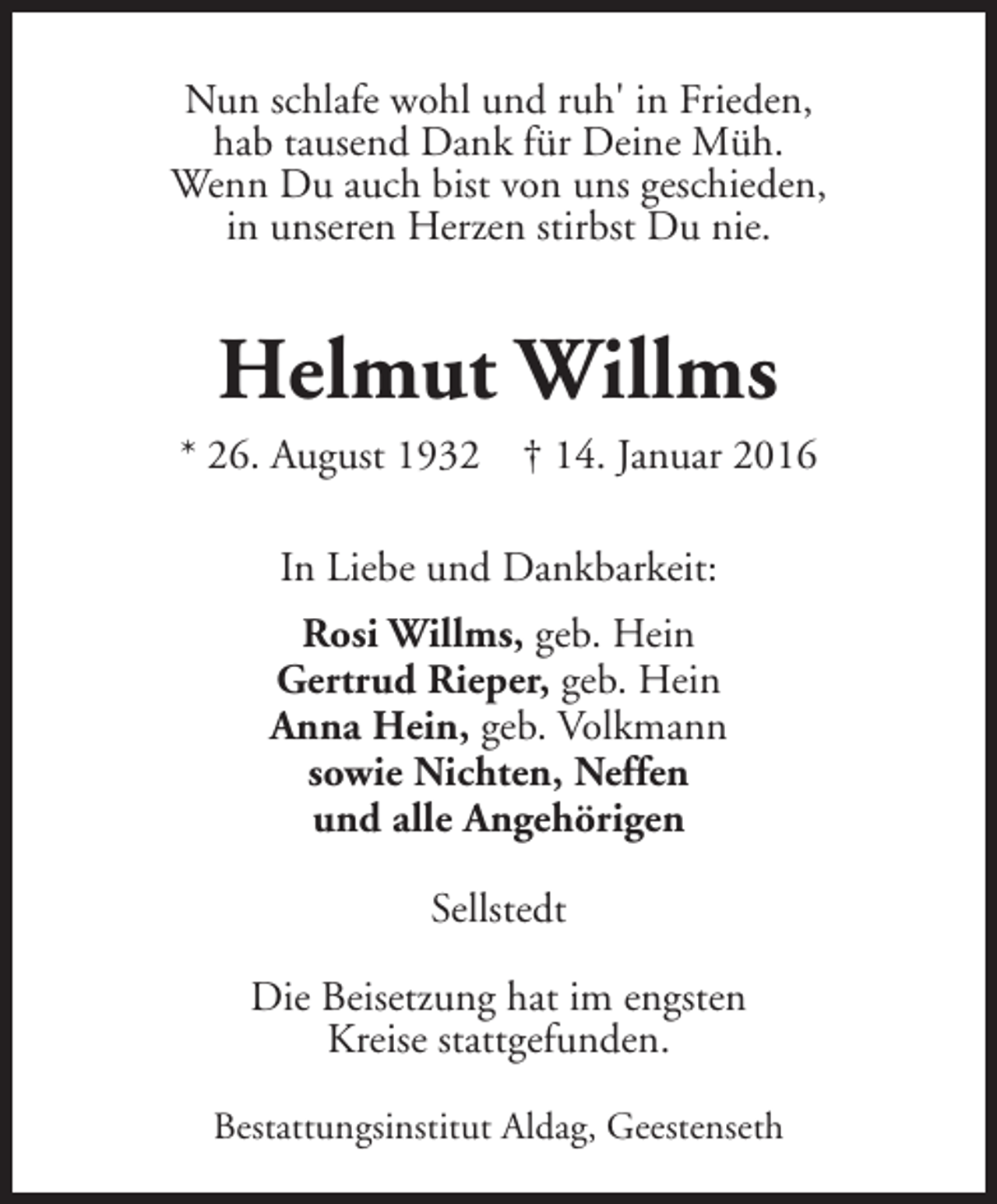 <p>Nun schlafe wohl und ruh' in Frieden,<br />hab tausend Dank für Deine Müh.<br />Wenn Du auch bist von uns geschieden,<br />in unseren Herzen stirbst Du nie.</p><p>Helmut Willms</p><p>* 26. August 1932</p><p>† 14. Januar 2016</p><p>In Liebe und Dankbarkeit:<br />Rosi Willms, geb. Hein<br />Gertrud Rieper, geb. Hein<br />Anna Hein, geb. Volkmann<br />sowie Nichten, Neffen<br />und alle Angehörigen<br />Sellstedt<br />Die Beisetzung hat im engsten<br />Kreise stattgefunden.<br />Bestattungsinstitut Aldag, Geestenseth</p>