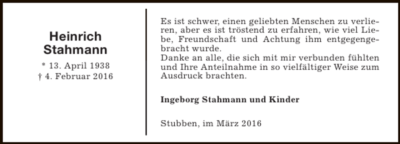 <p>Heinrich<br />Stahmann<br />* 13. April 1938<br />† 4. Februar 2016</p><p>Es ist schwer, einen geliebten Menschen zu verlieren, aber es ist tröstend zu erfahren, wie viel Liebe, Freundschaft und Achtung ihm entgegengebracht wurde.<br />Danke an alle, die sich mit mir verbunden fühlten<br />und Ihre Anteilnahme in so vielfältiger Weise zum<br />Ausdruck brachten.<br />Ingeborg Stahmann und Kinder<br />Stubben, im März 2016</p>