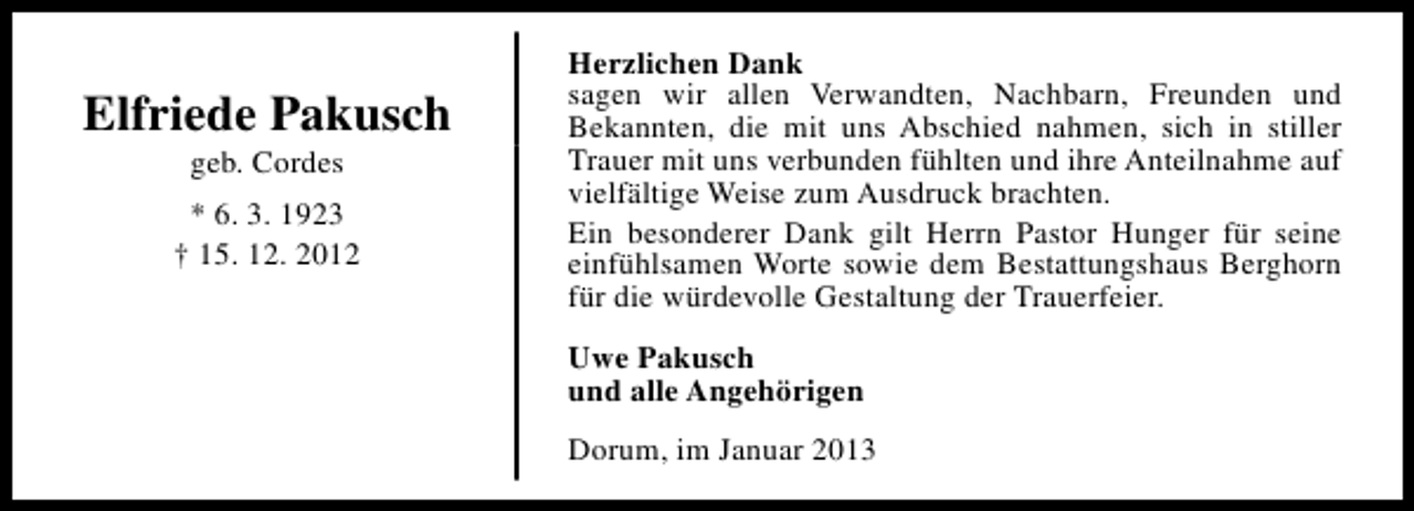 <p>Elfriede Pakusch<br />geb. Cordes</p><p>* 6. 3. 1923<br />† 15. 12. 2012</p><p>Herzlichen Dank<br />sagen wir allen Verwandten, Nachbarn, Freunden und<br />Bekannten, die mit uns Abschied nahmen, sich in stiller<br />Trauer mit uns verbunden fühlten und ihre Anteilnahme auf<br />vielfältige Weise zum Ausdruck brachten.<br />Ein besonderer Dank gilt Herrn Pastor Hunger für seine<br />einfühlsamen Worte sowie dem Bestattungshaus Berghorn<br />für die würdevolle Gestaltung der Trauerfeier.<br />Uwe Pakusch<br />und alle Angehörigen<br />Dorum, im Januar 2013</p>