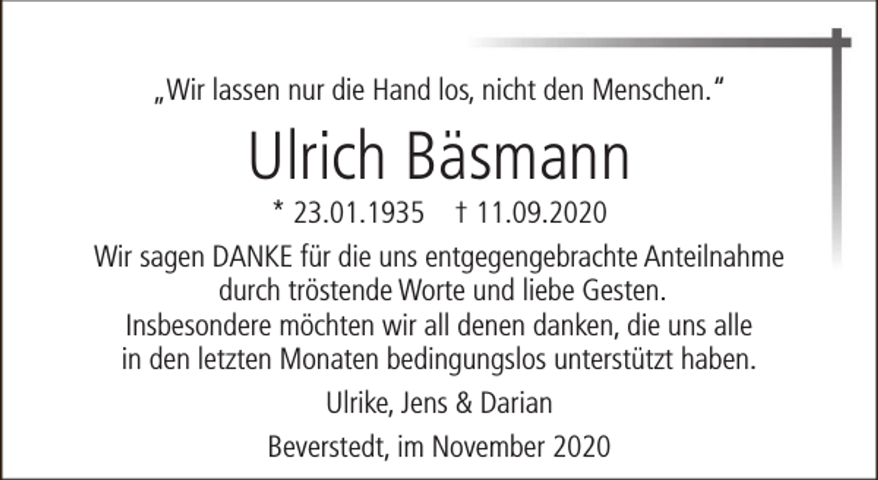 <p>„Wir lassen nur die Hand los, nicht den Menschen.“</p><p>Ulrich Bäsmann</p><p>* 23.01.1935 † 11.09.2020<br />Wir sagen DANKE für die uns entgegengebrachte Anteilnahme<br />durch tröstende Worte und liebe Gesten.<br />Insbesondere möchten wir all denen danken, die uns alle<br />in den letzten Monaten bedingungslos unterstützt haben.<br />Ulrike, Jens &amp; Darian<br />Beverstedt, im November 2020</p>