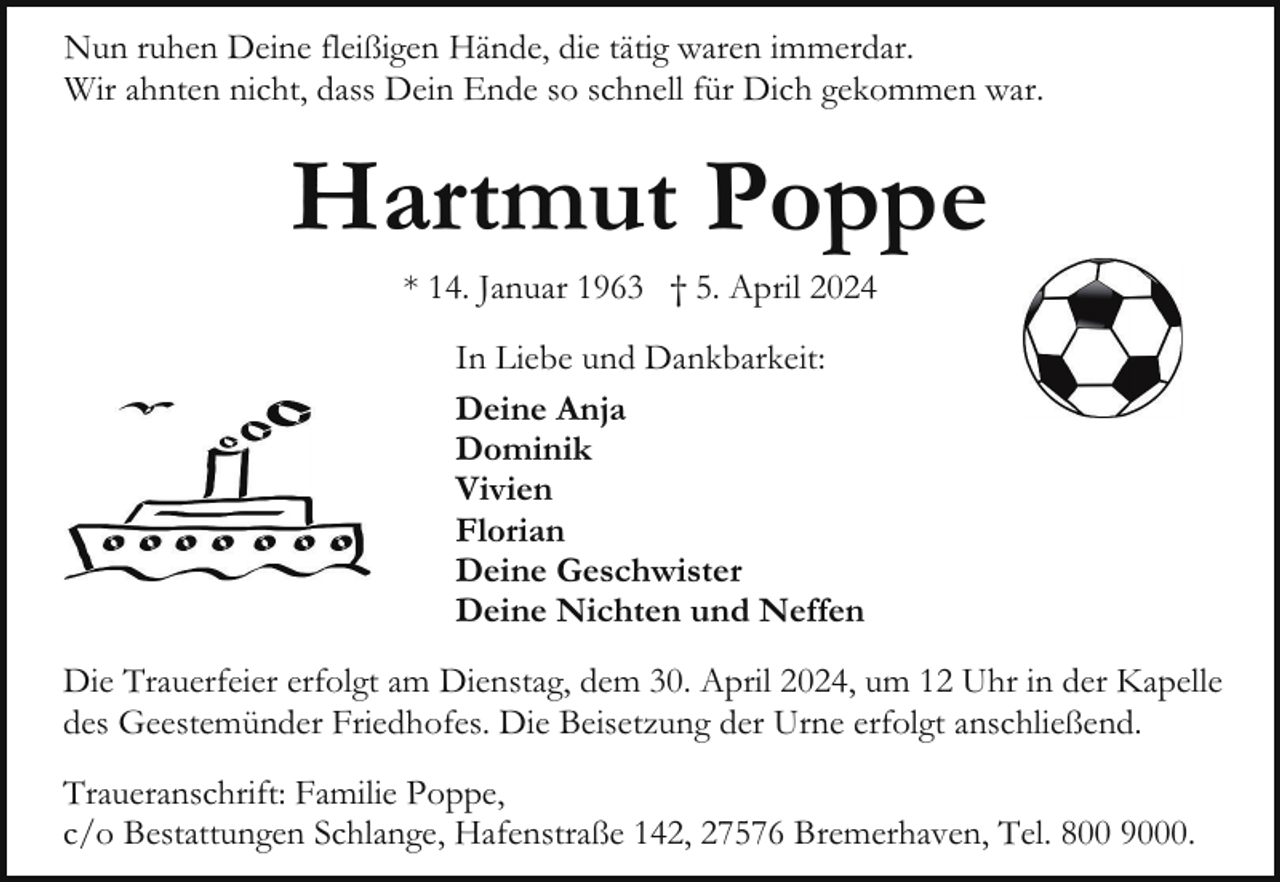 <p>Nun ruhen Deine fleißigen Hände, die tätig waren immerdar.<br />Wir ahnten nicht, dass Dein Ende so schnell für Dich gekommen war.</p><p>Hartmut Poppe<br />* 14. Januar 1963 † 5. April 2024<br />In Liebe und Dankbarkeit:<br />Deine Anja<br />Dominik<br />Vivien<br />Florian<br />Deine Geschwister<br />Deine Nichten und Neffen<br />Die Trauerfeier erfolgt am Dienstag, dem 30. April 2024, um 12 Uhr in der Kapelle<br />des Geestemünder Friedhofes. Die Beisetzung der Urne erfolgt anschließend.<br />Traueranschrift: Familie Poppe,<br />c/o Bestattungen Schlange, Hafenstraße 142, 27576 Bremerhaven, Tel. 800 9000.</p>