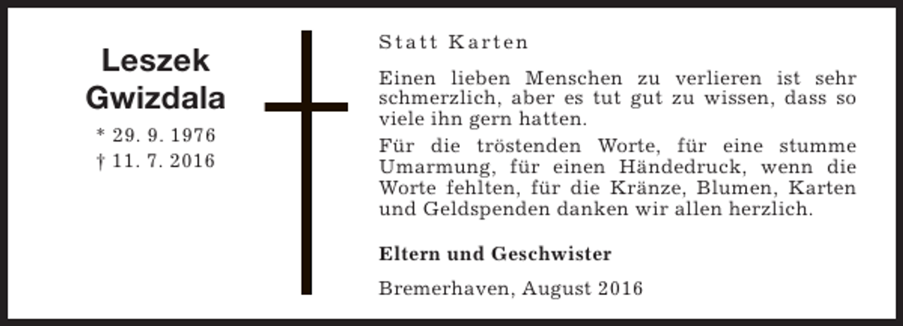 <p>Leszek<br />Gwizdala<br />* 29. 9. 1976<br />† 11. 7. 2016</p><p>S t a t t K a rt e n<br />Einen lieben Menschen zu verlieren ist sehr<br />schmerzlich, aber es tut gut zu wissen, dass so<br />viele ihn gern hatten.<br />Für die tröstenden Worte, für eine stumme<br />Umarmung, für einen Händedruck, wenn die<br />Worte fehlten, für die Kränze, Blumen, Karten<br />und Geldspenden danken wir allen herzlich.<br />Eltern und Geschwister<br />Bremerhaven, August 2016</p>