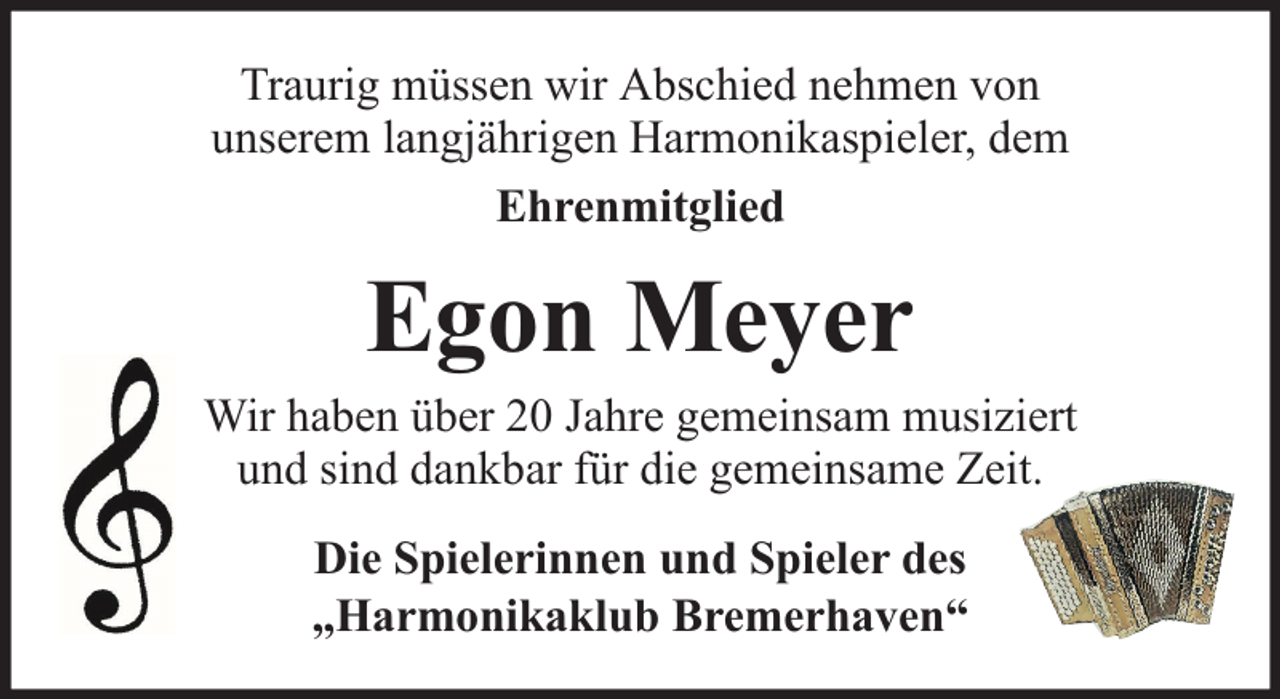 <p>Traurig müssen wir Abschied nehmen von<br />unserem langjährigen Harmonikaspieler, dem<br />Ehrenmitglied</p><p>Egon Meyer</p><p>Wir haben über 20 Jahre gemeinsam musiziert<br />und sind dankbar für die gemeinsame Zeit.<br />Die Spielerinnen und Spieler des<br />„Harmonikaklub Bremerhaven“</p>
