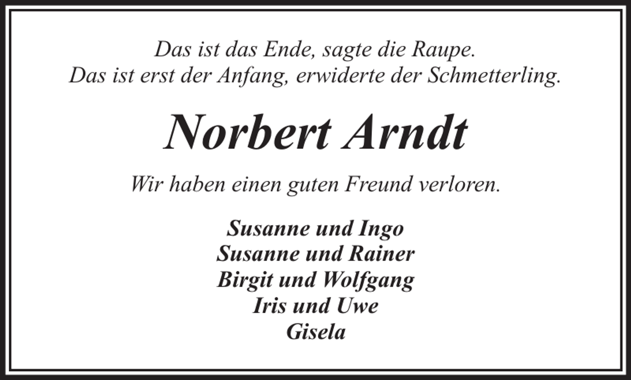 <p>Das ist das Ende, sagte die Raupe.<br />Das ist erst der Anfang, erwiderte der Schmetterling.</p><p>Norbert Arndt<br />Wir haben einen guten Freund verloren.<br />Susanne und Ingo<br />Susanne und Rainer<br />Birgit und Wolfgang<br />Iris und Uwe<br />Gisela</p>
